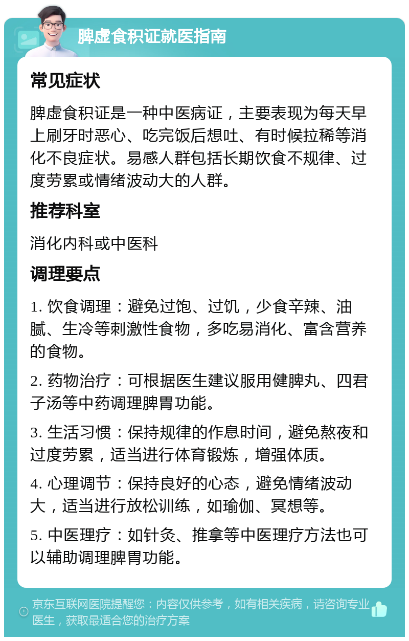 脾虚食积证就医指南 常见症状 脾虚食积证是一种中医病证，主要表现为每天早上刷牙时恶心、吃完饭后想吐、有时候拉稀等消化不良症状。易感人群包括长期饮食不规律、过度劳累或情绪波动大的人群。 推荐科室 消化内科或中医科 调理要点 1. 饮食调理：避免过饱、过饥，少食辛辣、油腻、生冷等刺激性食物，多吃易消化、富含营养的食物。 2. 药物治疗：可根据医生建议服用健脾丸、四君子汤等中药调理脾胃功能。 3. 生活习惯：保持规律的作息时间，避免熬夜和过度劳累，适当进行体育锻炼，增强体质。 4. 心理调节：保持良好的心态，避免情绪波动大，适当进行放松训练，如瑜伽、冥想等。 5. 中医理疗：如针灸、推拿等中医理疗方法也可以辅助调理脾胃功能。