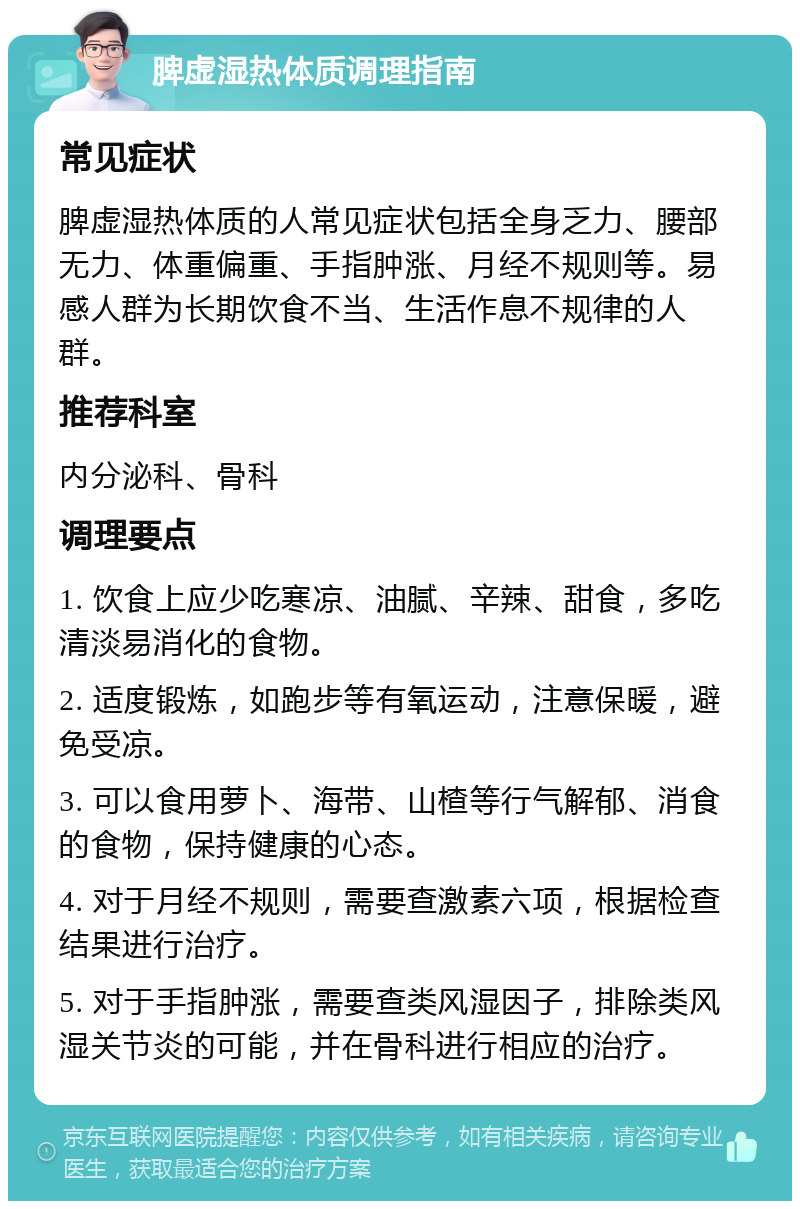 脾虚湿热体质调理指南 常见症状 脾虚湿热体质的人常见症状包括全身乏力、腰部无力、体重偏重、手指肿涨、月经不规则等。易感人群为长期饮食不当、生活作息不规律的人群。 推荐科室 内分泌科、骨科 调理要点 1. 饮食上应少吃寒凉、油腻、辛辣、甜食，多吃清淡易消化的食物。 2. 适度锻炼，如跑步等有氧运动，注意保暖，避免受凉。 3. 可以食用萝卜、海带、山楂等行气解郁、消食的食物，保持健康的心态。 4. 对于月经不规则，需要查激素六项，根据检查结果进行治疗。 5. 对于手指肿涨，需要查类风湿因子，排除类风湿关节炎的可能，并在骨科进行相应的治疗。