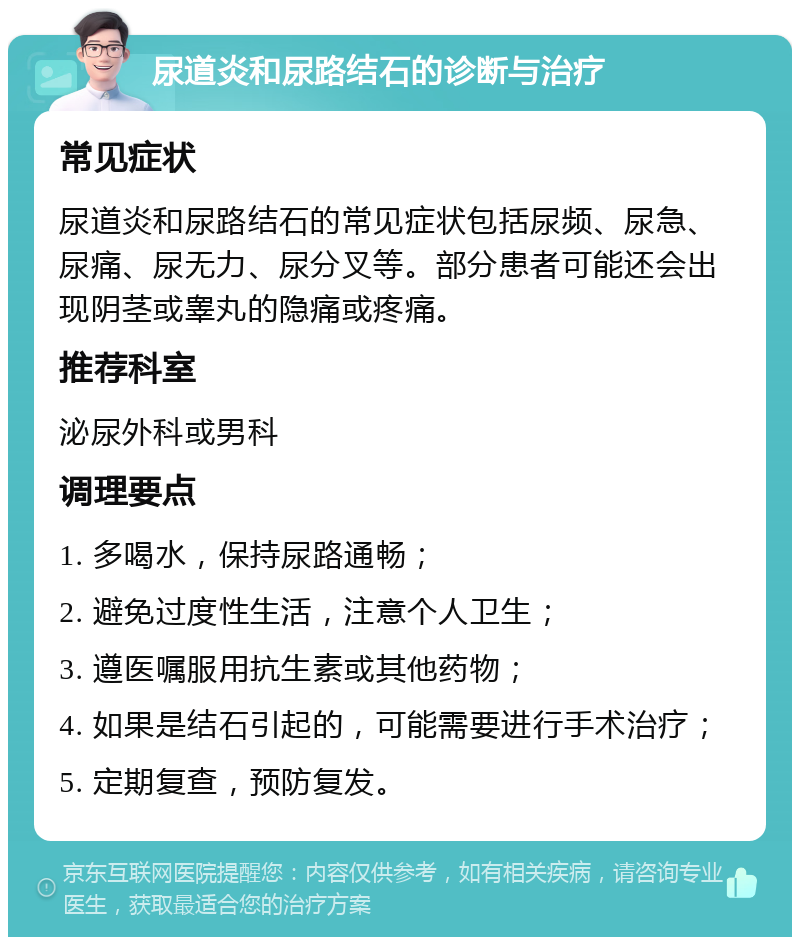 尿道炎和尿路结石的诊断与治疗 常见症状 尿道炎和尿路结石的常见症状包括尿频、尿急、尿痛、尿无力、尿分叉等。部分患者可能还会出现阴茎或睾丸的隐痛或疼痛。 推荐科室 泌尿外科或男科 调理要点 1. 多喝水，保持尿路通畅； 2. 避免过度性生活，注意个人卫生； 3. 遵医嘱服用抗生素或其他药物； 4. 如果是结石引起的，可能需要进行手术治疗； 5. 定期复查，预防复发。