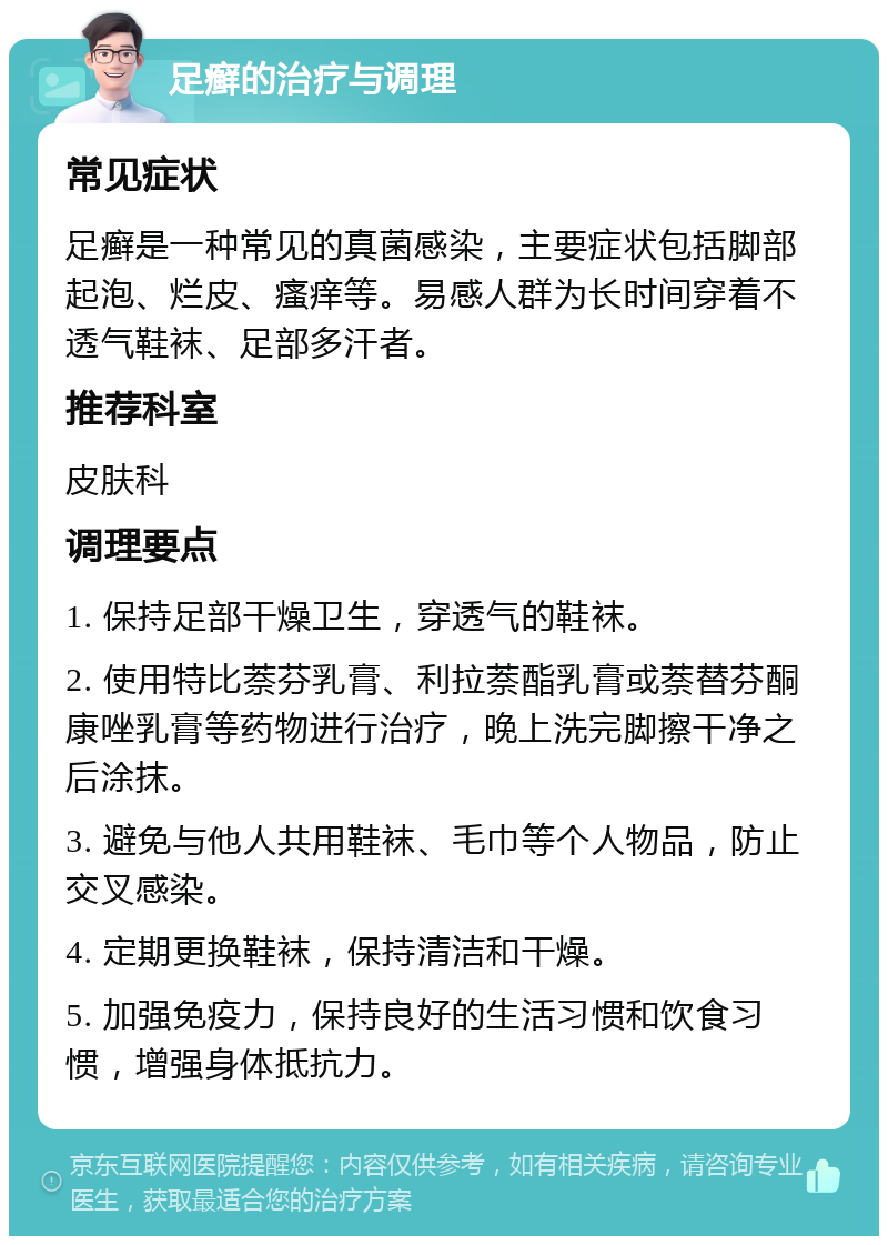 足癣的治疗与调理 常见症状 足癣是一种常见的真菌感染，主要症状包括脚部起泡、烂皮、瘙痒等。易感人群为长时间穿着不透气鞋袜、足部多汗者。 推荐科室 皮肤科 调理要点 1. 保持足部干燥卫生，穿透气的鞋袜。 2. 使用特比萘芬乳膏、利拉萘酯乳膏或萘替芬酮康唑乳膏等药物进行治疗，晚上洗完脚擦干净之后涂抹。 3. 避免与他人共用鞋袜、毛巾等个人物品，防止交叉感染。 4. 定期更换鞋袜，保持清洁和干燥。 5. 加强免疫力，保持良好的生活习惯和饮食习惯，增强身体抵抗力。