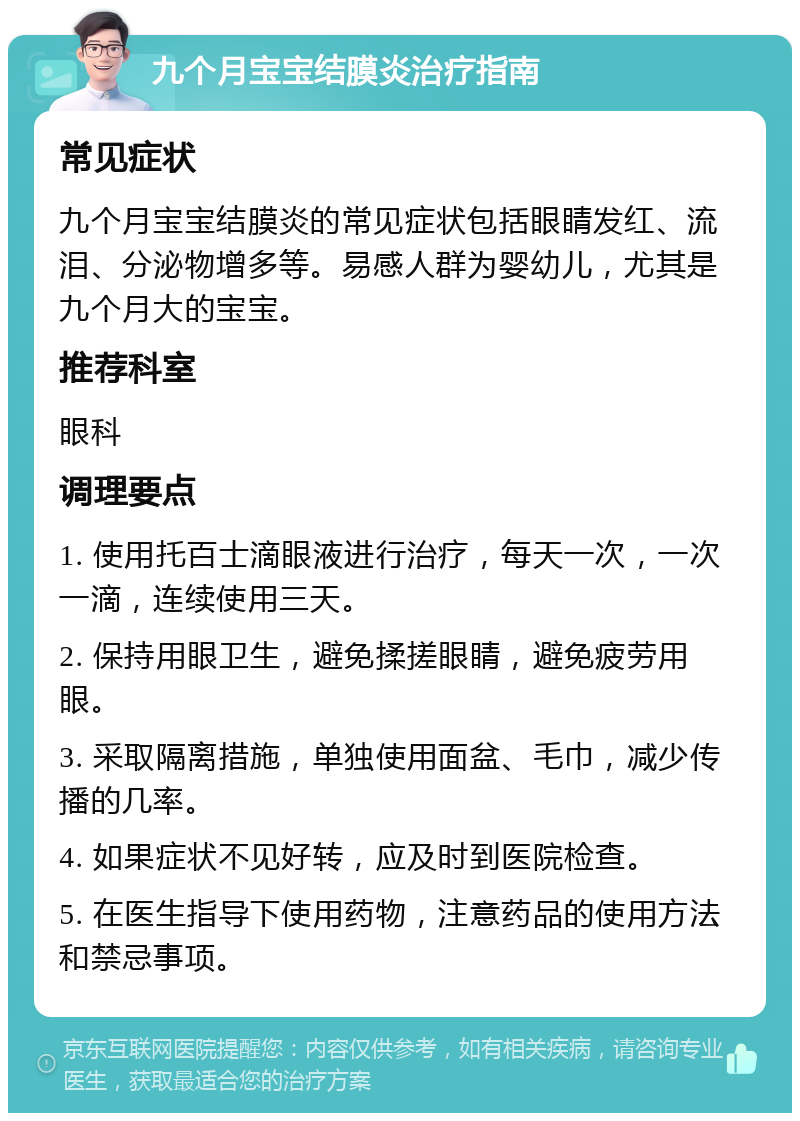 九个月宝宝结膜炎治疗指南 常见症状 九个月宝宝结膜炎的常见症状包括眼睛发红、流泪、分泌物增多等。易感人群为婴幼儿，尤其是九个月大的宝宝。 推荐科室 眼科 调理要点 1. 使用托百士滴眼液进行治疗，每天一次，一次一滴，连续使用三天。 2. 保持用眼卫生，避免揉搓眼睛，避免疲劳用眼。 3. 采取隔离措施，单独使用面盆、毛巾，减少传播的几率。 4. 如果症状不见好转，应及时到医院检查。 5. 在医生指导下使用药物，注意药品的使用方法和禁忌事项。