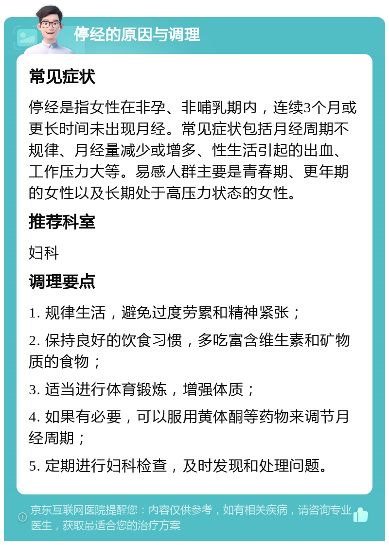 停经的原因与调理 常见症状 停经是指女性在非孕、非哺乳期内，连续3个月或更长时间未出现月经。常见症状包括月经周期不规律、月经量减少或增多、性生活引起的出血、工作压力大等。易感人群主要是青春期、更年期的女性以及长期处于高压力状态的女性。 推荐科室 妇科 调理要点 1. 规律生活，避免过度劳累和精神紧张； 2. 保持良好的饮食习惯，多吃富含维生素和矿物质的食物； 3. 适当进行体育锻炼，增强体质； 4. 如果有必要，可以服用黄体酮等药物来调节月经周期； 5. 定期进行妇科检查，及时发现和处理问题。