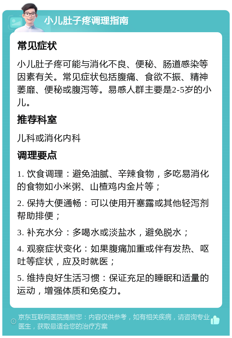 小儿肚子疼调理指南 常见症状 小儿肚子疼可能与消化不良、便秘、肠道感染等因素有关。常见症状包括腹痛、食欲不振、精神萎靡、便秘或腹泻等。易感人群主要是2-5岁的小儿。 推荐科室 儿科或消化内科 调理要点 1. 饮食调理：避免油腻、辛辣食物，多吃易消化的食物如小米粥、山楂鸡内金片等； 2. 保持大便通畅：可以使用开塞露或其他轻泻剂帮助排便； 3. 补充水分：多喝水或淡盐水，避免脱水； 4. 观察症状变化：如果腹痛加重或伴有发热、呕吐等症状，应及时就医； 5. 维持良好生活习惯：保证充足的睡眠和适量的运动，增强体质和免疫力。