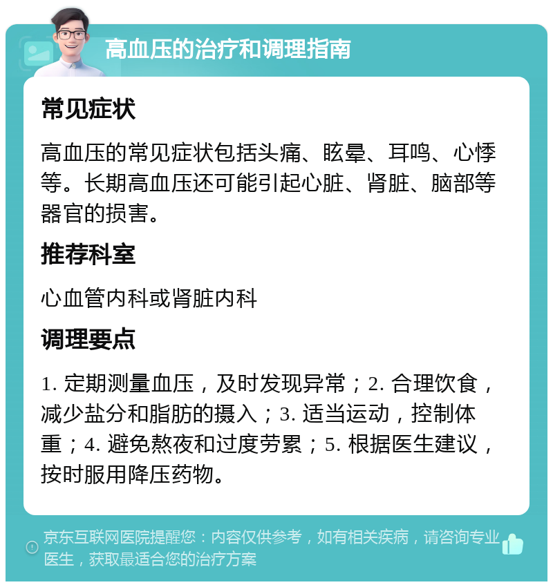 高血压的治疗和调理指南 常见症状 高血压的常见症状包括头痛、眩晕、耳鸣、心悸等。长期高血压还可能引起心脏、肾脏、脑部等器官的损害。 推荐科室 心血管内科或肾脏内科 调理要点 1. 定期测量血压，及时发现异常；2. 合理饮食，减少盐分和脂肪的摄入；3. 适当运动，控制体重；4. 避免熬夜和过度劳累；5. 根据医生建议，按时服用降压药物。