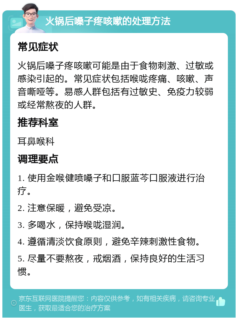 火锅后嗓子疼咳嗽的处理方法 常见症状 火锅后嗓子疼咳嗽可能是由于食物刺激、过敏或感染引起的。常见症状包括喉咙疼痛、咳嗽、声音嘶哑等。易感人群包括有过敏史、免疫力较弱或经常熬夜的人群。 推荐科室 耳鼻喉科 调理要点 1. 使用金喉健喷嗓子和口服蓝芩口服液进行治疗。 2. 注意保暖，避免受凉。 3. 多喝水，保持喉咙湿润。 4. 遵循清淡饮食原则，避免辛辣刺激性食物。 5. 尽量不要熬夜，戒烟酒，保持良好的生活习惯。