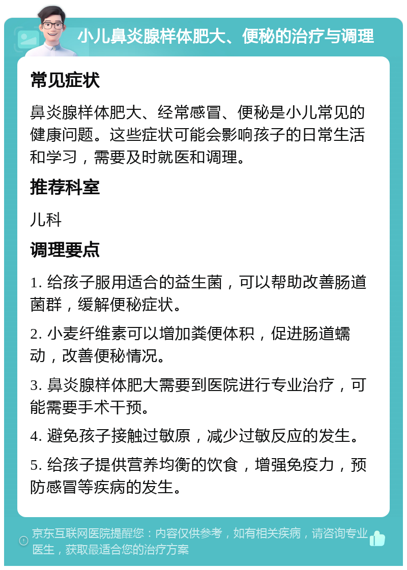 小儿鼻炎腺样体肥大、便秘的治疗与调理 常见症状 鼻炎腺样体肥大、经常感冒、便秘是小儿常见的健康问题。这些症状可能会影响孩子的日常生活和学习，需要及时就医和调理。 推荐科室 儿科 调理要点 1. 给孩子服用适合的益生菌，可以帮助改善肠道菌群，缓解便秘症状。 2. 小麦纤维素可以增加粪便体积，促进肠道蠕动，改善便秘情况。 3. 鼻炎腺样体肥大需要到医院进行专业治疗，可能需要手术干预。 4. 避免孩子接触过敏原，减少过敏反应的发生。 5. 给孩子提供营养均衡的饮食，增强免疫力，预防感冒等疾病的发生。