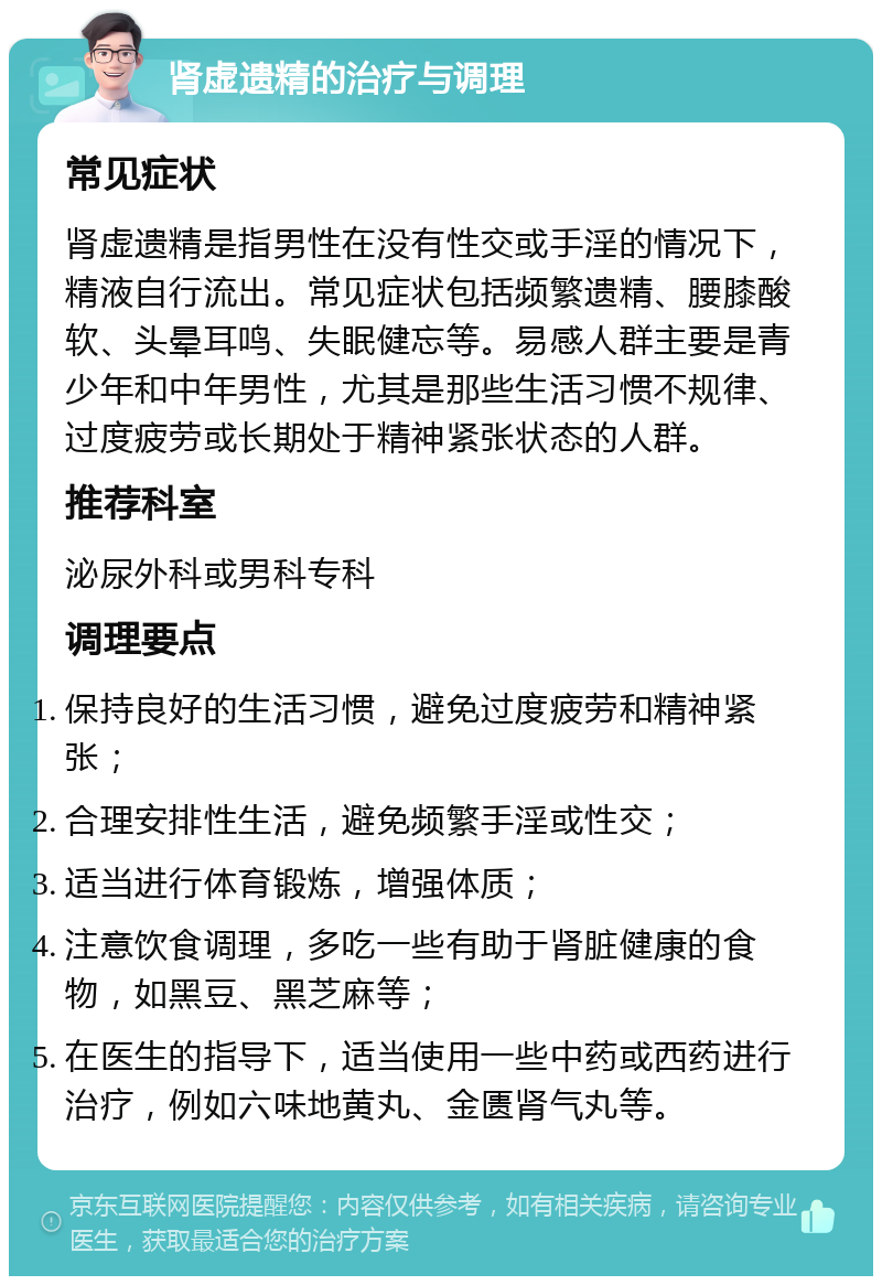 肾虚遗精的治疗与调理 常见症状 肾虚遗精是指男性在没有性交或手淫的情况下，精液自行流出。常见症状包括频繁遗精、腰膝酸软、头晕耳鸣、失眠健忘等。易感人群主要是青少年和中年男性，尤其是那些生活习惯不规律、过度疲劳或长期处于精神紧张状态的人群。 推荐科室 泌尿外科或男科专科 调理要点 保持良好的生活习惯，避免过度疲劳和精神紧张； 合理安排性生活，避免频繁手淫或性交； 适当进行体育锻炼，增强体质； 注意饮食调理，多吃一些有助于肾脏健康的食物，如黑豆、黑芝麻等； 在医生的指导下，适当使用一些中药或西药进行治疗，例如六味地黄丸、金匮肾气丸等。