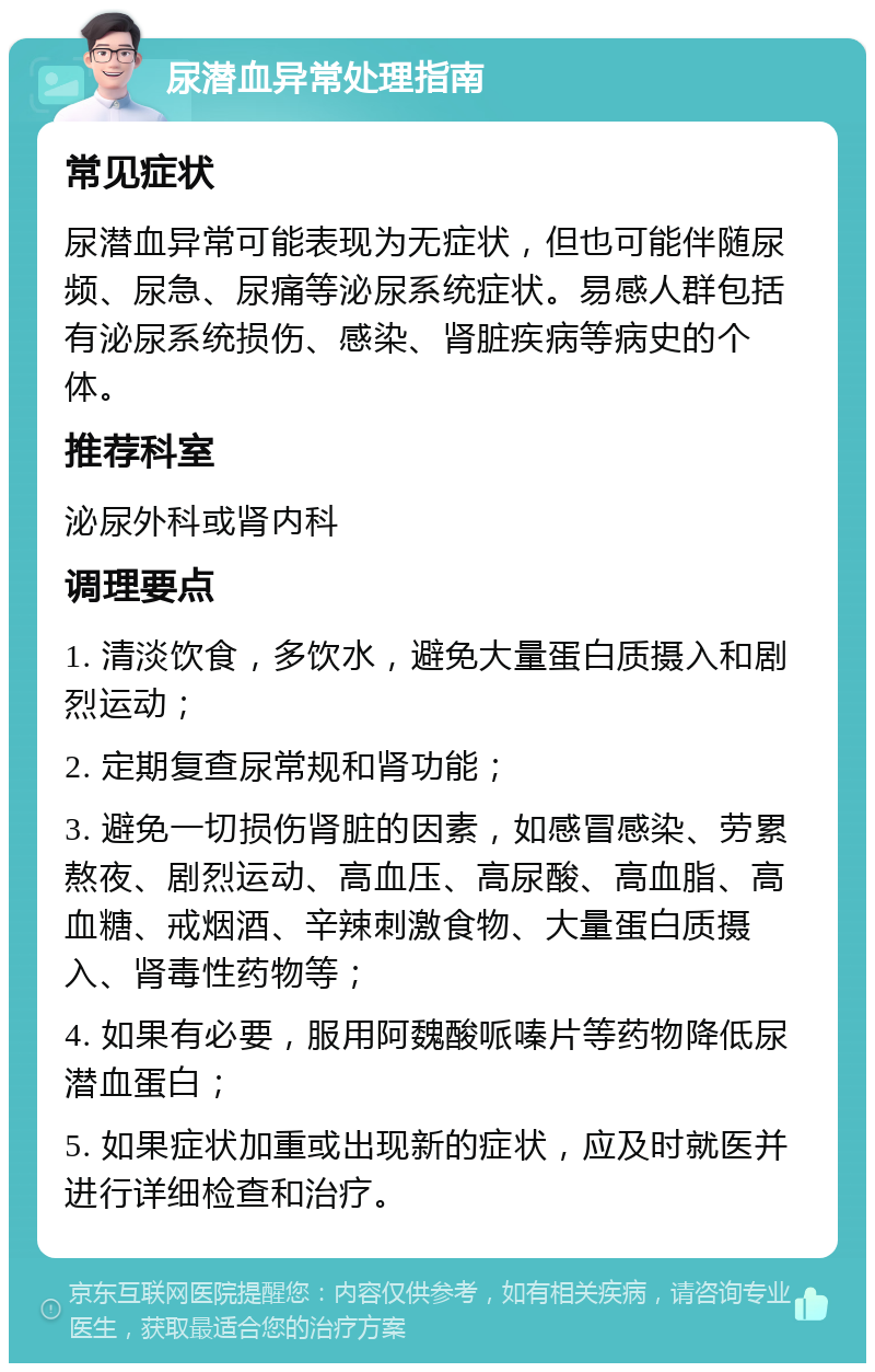 尿潜血异常处理指南 常见症状 尿潜血异常可能表现为无症状，但也可能伴随尿频、尿急、尿痛等泌尿系统症状。易感人群包括有泌尿系统损伤、感染、肾脏疾病等病史的个体。 推荐科室 泌尿外科或肾内科 调理要点 1. 清淡饮食，多饮水，避免大量蛋白质摄入和剧烈运动； 2. 定期复查尿常规和肾功能； 3. 避免一切损伤肾脏的因素，如感冒感染、劳累熬夜、剧烈运动、高血压、高尿酸、高血脂、高血糖、戒烟酒、辛辣刺激食物、大量蛋白质摄入、肾毒性药物等； 4. 如果有必要，服用阿魏酸哌嗪片等药物降低尿潜血蛋白； 5. 如果症状加重或出现新的症状，应及时就医并进行详细检查和治疗。