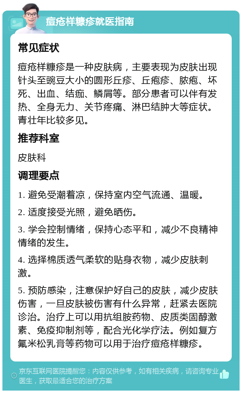 痘疮样糠疹就医指南 常见症状 痘疮样糠疹是一种皮肤病，主要表现为皮肤出现针头至豌豆大小的圆形丘疹、丘疱疹、脓疱、坏死、出血、结痂、鳞屑等。部分患者可以伴有发热、全身无力、关节疼痛、淋巴结肿大等症状。青壮年比较多见。 推荐科室 皮肤科 调理要点 1. 避免受潮着凉，保持室内空气流通、温暖。 2. 适度接受光照，避免晒伤。 3. 学会控制情绪，保持心态平和，减少不良精神情绪的发生。 4. 选择棉质透气柔软的贴身衣物，减少皮肤刺激。 5. 预防感染，注意保护好自己的皮肤，减少皮肤伤害，一旦皮肤被伤害有什么异常，赶紧去医院诊治。治疗上可以用抗组胺药物、皮质类固醇激素、免疫抑制剂等，配合光化学疗法。例如复方氟米松乳膏等药物可以用于治疗痘疮样糠疹。