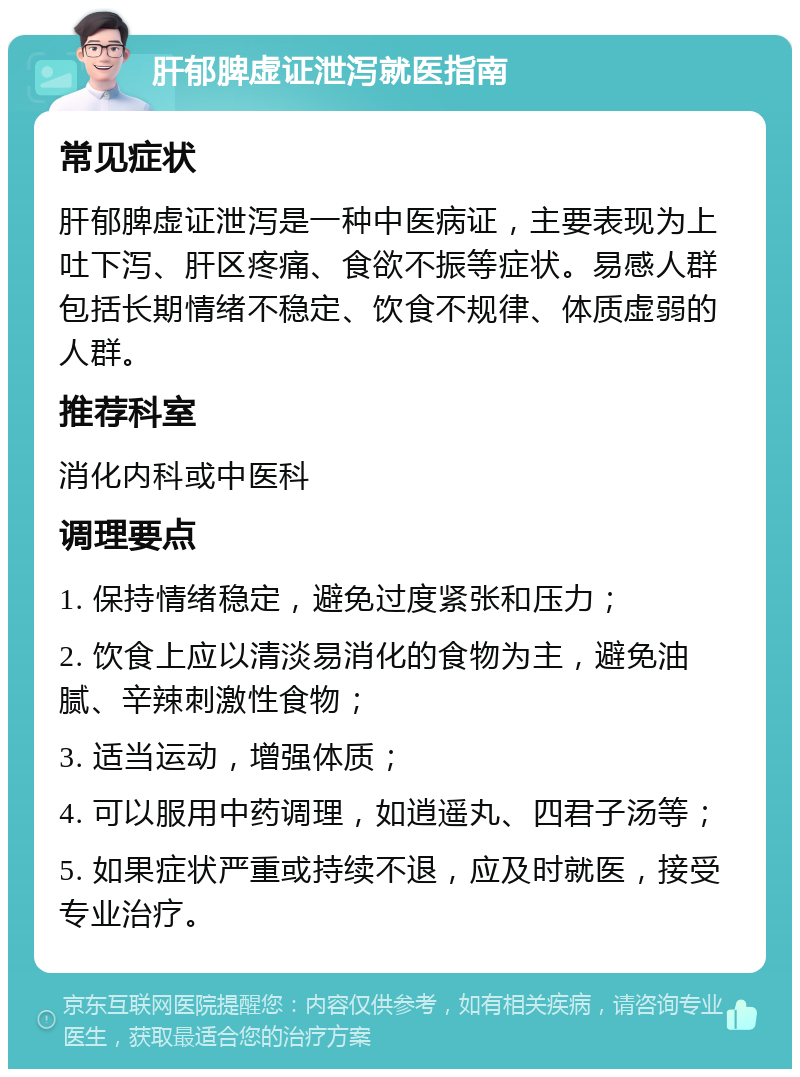 肝郁脾虚证泄泻就医指南 常见症状 肝郁脾虚证泄泻是一种中医病证，主要表现为上吐下泻、肝区疼痛、食欲不振等症状。易感人群包括长期情绪不稳定、饮食不规律、体质虚弱的人群。 推荐科室 消化内科或中医科 调理要点 1. 保持情绪稳定，避免过度紧张和压力； 2. 饮食上应以清淡易消化的食物为主，避免油腻、辛辣刺激性食物； 3. 适当运动，增强体质； 4. 可以服用中药调理，如逍遥丸、四君子汤等； 5. 如果症状严重或持续不退，应及时就医，接受专业治疗。