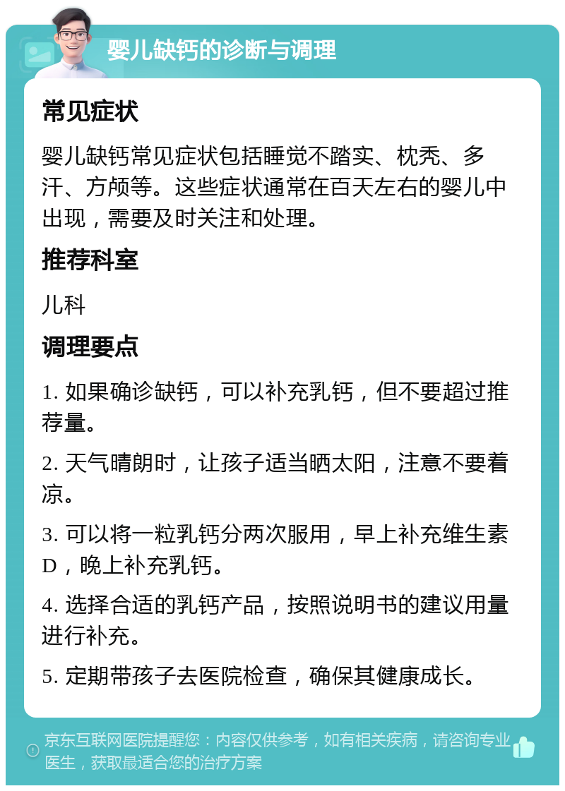 婴儿缺钙的诊断与调理 常见症状 婴儿缺钙常见症状包括睡觉不踏实、枕秃、多汗、方颅等。这些症状通常在百天左右的婴儿中出现，需要及时关注和处理。 推荐科室 儿科 调理要点 1. 如果确诊缺钙，可以补充乳钙，但不要超过推荐量。 2. 天气晴朗时，让孩子适当晒太阳，注意不要着凉。 3. 可以将一粒乳钙分两次服用，早上补充维生素D，晚上补充乳钙。 4. 选择合适的乳钙产品，按照说明书的建议用量进行补充。 5. 定期带孩子去医院检查，确保其健康成长。