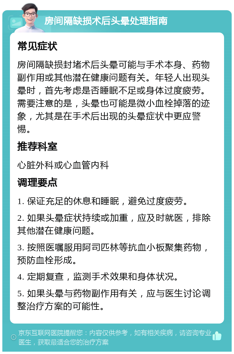 房间隔缺损术后头晕处理指南 常见症状 房间隔缺损封堵术后头晕可能与手术本身、药物副作用或其他潜在健康问题有关。年轻人出现头晕时，首先考虑是否睡眠不足或身体过度疲劳。需要注意的是，头晕也可能是微小血栓掉落的迹象，尤其是在手术后出现的头晕症状中更应警惕。 推荐科室 心脏外科或心血管内科 调理要点 1. 保证充足的休息和睡眠，避免过度疲劳。 2. 如果头晕症状持续或加重，应及时就医，排除其他潜在健康问题。 3. 按照医嘱服用阿司匹林等抗血小板聚集药物，预防血栓形成。 4. 定期复查，监测手术效果和身体状况。 5. 如果头晕与药物副作用有关，应与医生讨论调整治疗方案的可能性。