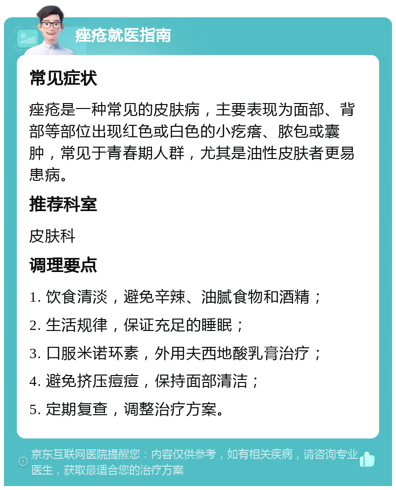 痤疮就医指南 常见症状 痤疮是一种常见的皮肤病，主要表现为面部、背部等部位出现红色或白色的小疙瘩、脓包或囊肿，常见于青春期人群，尤其是油性皮肤者更易患病。 推荐科室 皮肤科 调理要点 1. 饮食清淡，避免辛辣、油腻食物和酒精； 2. 生活规律，保证充足的睡眠； 3. 口服米诺环素，外用夫西地酸乳膏治疗； 4. 避免挤压痘痘，保持面部清洁； 5. 定期复查，调整治疗方案。