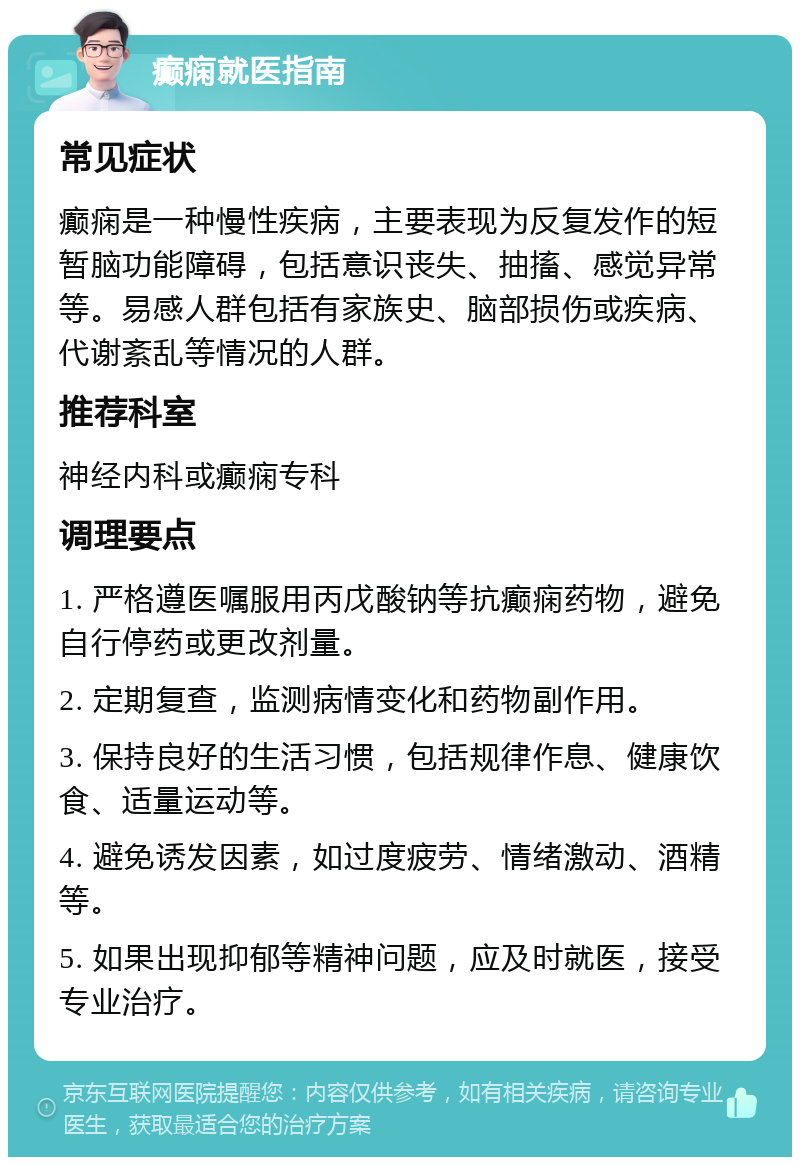 癫痫就医指南 常见症状 癫痫是一种慢性疾病，主要表现为反复发作的短暂脑功能障碍，包括意识丧失、抽搐、感觉异常等。易感人群包括有家族史、脑部损伤或疾病、代谢紊乱等情况的人群。 推荐科室 神经内科或癫痫专科 调理要点 1. 严格遵医嘱服用丙戊酸钠等抗癫痫药物，避免自行停药或更改剂量。 2. 定期复查，监测病情变化和药物副作用。 3. 保持良好的生活习惯，包括规律作息、健康饮食、适量运动等。 4. 避免诱发因素，如过度疲劳、情绪激动、酒精等。 5. 如果出现抑郁等精神问题，应及时就医，接受专业治疗。