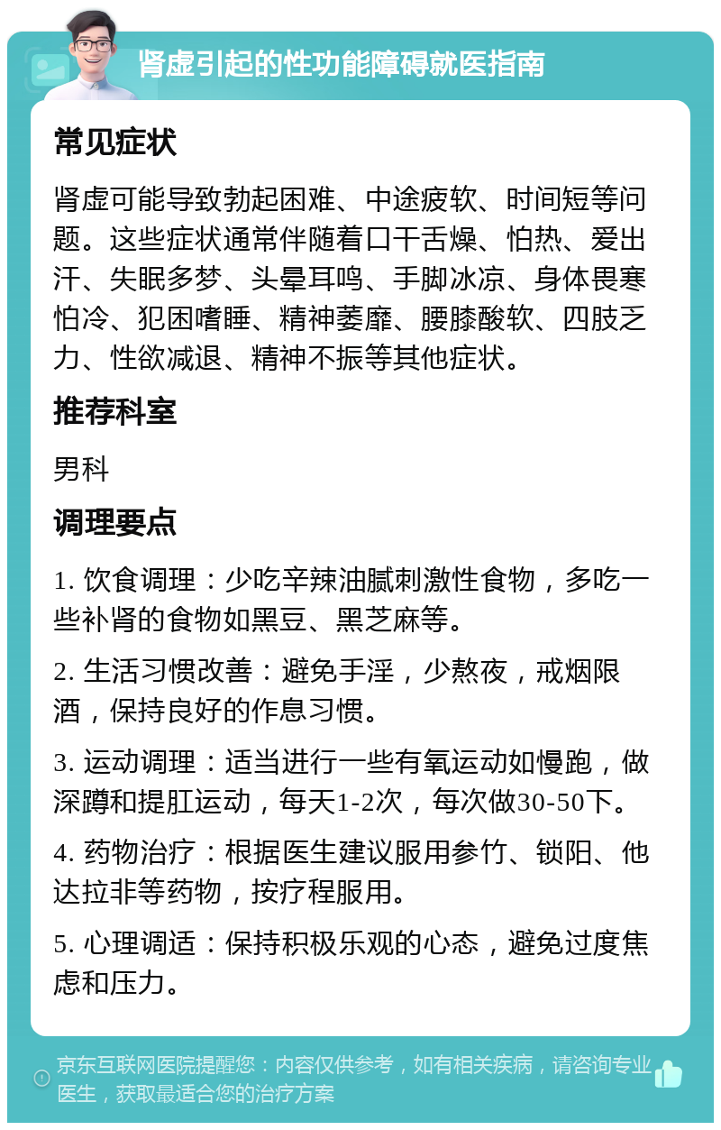 肾虚引起的性功能障碍就医指南 常见症状 肾虚可能导致勃起困难、中途疲软、时间短等问题。这些症状通常伴随着口干舌燥、怕热、爱出汗、失眠多梦、头晕耳鸣、手脚冰凉、身体畏寒怕冷、犯困嗜睡、精神萎靡、腰膝酸软、四肢乏力、性欲减退、精神不振等其他症状。 推荐科室 男科 调理要点 1. 饮食调理：少吃辛辣油腻刺激性食物，多吃一些补肾的食物如黑豆、黑芝麻等。 2. 生活习惯改善：避免手淫，少熬夜，戒烟限酒，保持良好的作息习惯。 3. 运动调理：适当进行一些有氧运动如慢跑，做深蹲和提肛运动，每天1-2次，每次做30-50下。 4. 药物治疗：根据医生建议服用参竹、锁阳、他达拉非等药物，按疗程服用。 5. 心理调适：保持积极乐观的心态，避免过度焦虑和压力。