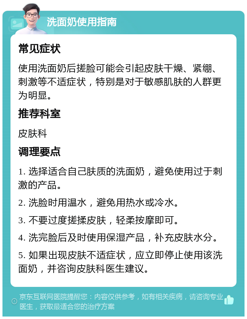 洗面奶使用指南 常见症状 使用洗面奶后搓脸可能会引起皮肤干燥、紧绷、刺激等不适症状，特别是对于敏感肌肤的人群更为明显。 推荐科室 皮肤科 调理要点 1. 选择适合自己肤质的洗面奶，避免使用过于刺激的产品。 2. 洗脸时用温水，避免用热水或冷水。 3. 不要过度搓揉皮肤，轻柔按摩即可。 4. 洗完脸后及时使用保湿产品，补充皮肤水分。 5. 如果出现皮肤不适症状，应立即停止使用该洗面奶，并咨询皮肤科医生建议。