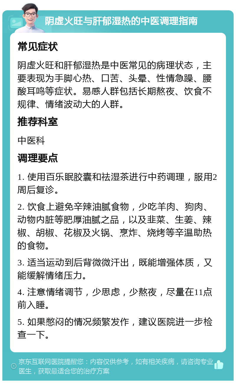 阴虚火旺与肝郁湿热的中医调理指南 常见症状 阴虚火旺和肝郁湿热是中医常见的病理状态，主要表现为手脚心热、口苦、头晕、性情急躁、腰酸耳鸣等症状。易感人群包括长期熬夜、饮食不规律、情绪波动大的人群。 推荐科室 中医科 调理要点 1. 使用百乐眠胶囊和祛湿茶进行中药调理，服用2周后复诊。 2. 饮食上避免辛辣油腻食物，少吃羊肉、狗肉、动物内脏等肥厚油腻之品，以及韭菜、生姜、辣椒、胡椒、花椒及火锅、烹炸、烧烤等辛温助热的食物。 3. 适当运动到后背微微汗出，既能增强体质，又能缓解情绪压力。 4. 注意情绪调节，少思虑，少熬夜，尽量在11点前入睡。 5. 如果憋闷的情况频繁发作，建议医院进一步检查一下。