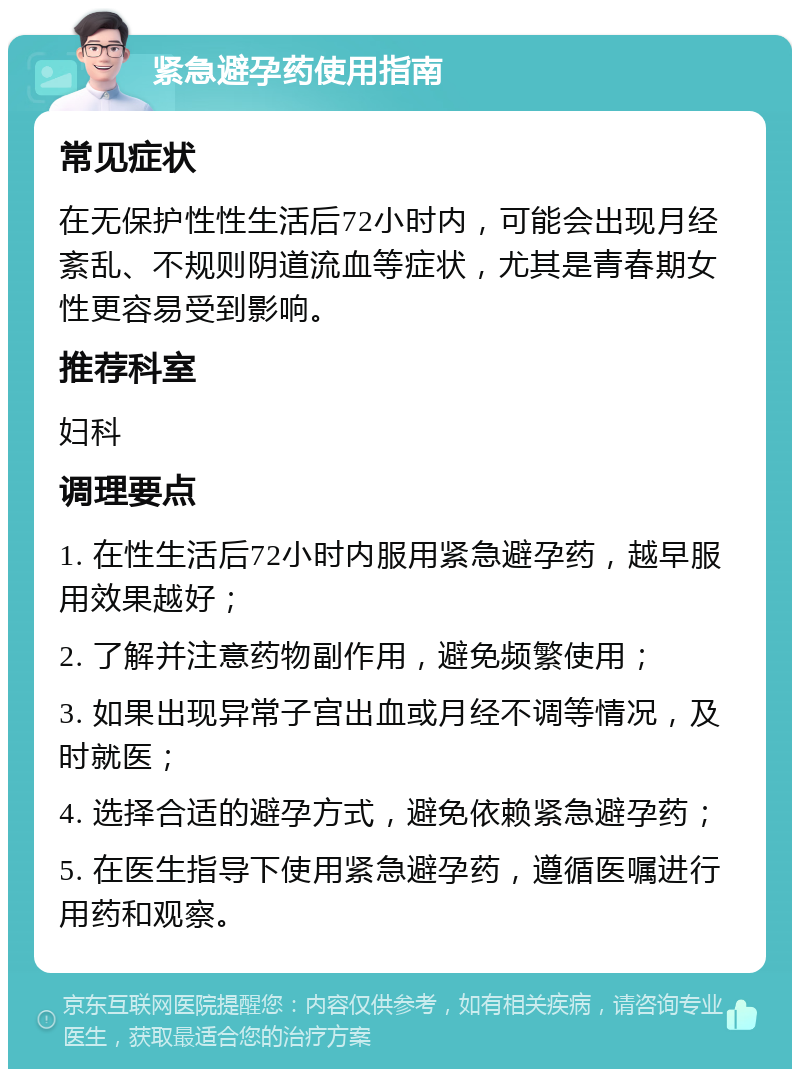 紧急避孕药使用指南 常见症状 在无保护性性生活后72小时内，可能会出现月经紊乱、不规则阴道流血等症状，尤其是青春期女性更容易受到影响。 推荐科室 妇科 调理要点 1. 在性生活后72小时内服用紧急避孕药，越早服用效果越好； 2. 了解并注意药物副作用，避免频繁使用； 3. 如果出现异常子宫出血或月经不调等情况，及时就医； 4. 选择合适的避孕方式，避免依赖紧急避孕药； 5. 在医生指导下使用紧急避孕药，遵循医嘱进行用药和观察。