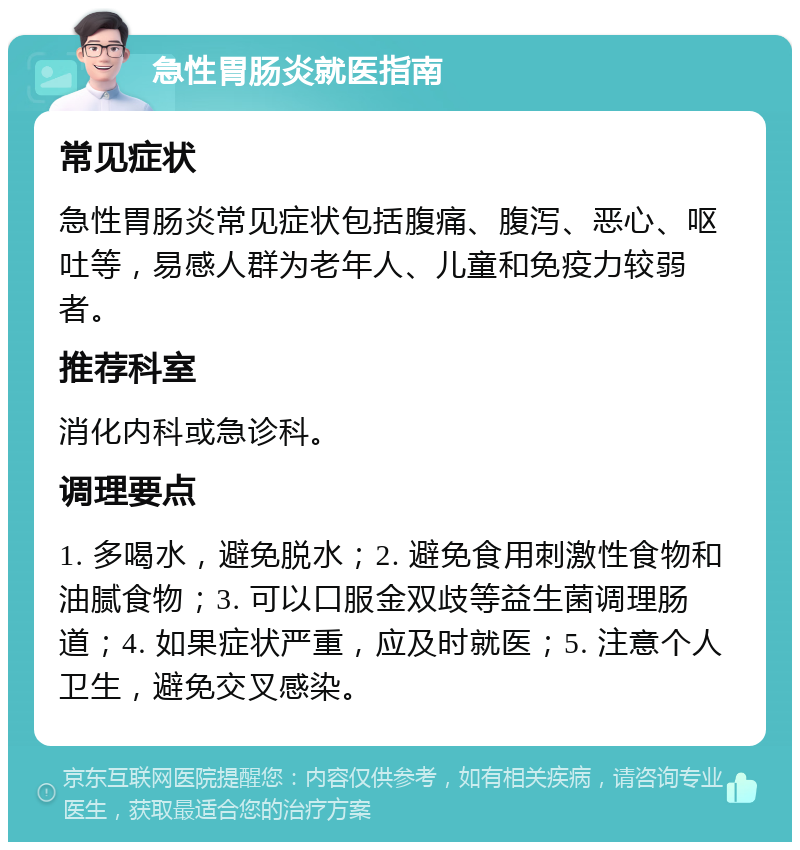 急性胃肠炎就医指南 常见症状 急性胃肠炎常见症状包括腹痛、腹泻、恶心、呕吐等，易感人群为老年人、儿童和免疫力较弱者。 推荐科室 消化内科或急诊科。 调理要点 1. 多喝水，避免脱水；2. 避免食用刺激性食物和油腻食物；3. 可以口服金双歧等益生菌调理肠道；4. 如果症状严重，应及时就医；5. 注意个人卫生，避免交叉感染。