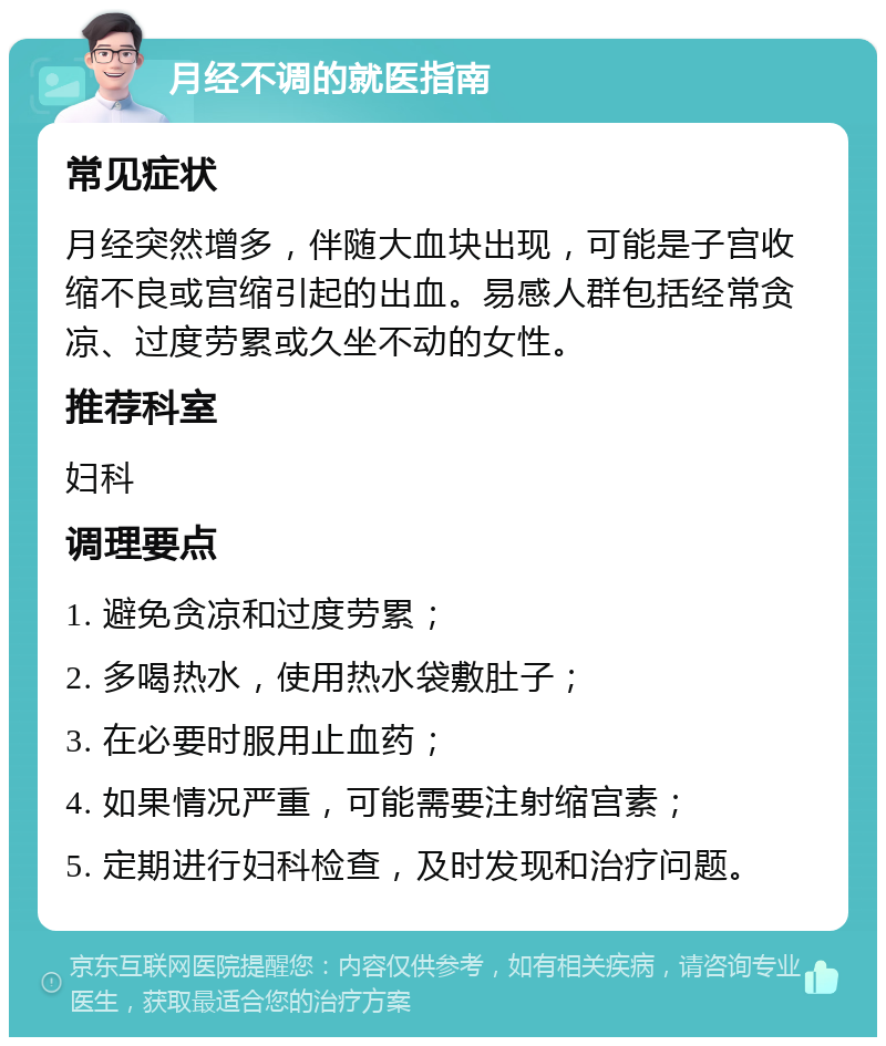 月经不调的就医指南 常见症状 月经突然增多，伴随大血块出现，可能是子宫收缩不良或宫缩引起的出血。易感人群包括经常贪凉、过度劳累或久坐不动的女性。 推荐科室 妇科 调理要点 1. 避免贪凉和过度劳累； 2. 多喝热水，使用热水袋敷肚子； 3. 在必要时服用止血药； 4. 如果情况严重，可能需要注射缩宫素； 5. 定期进行妇科检查，及时发现和治疗问题。