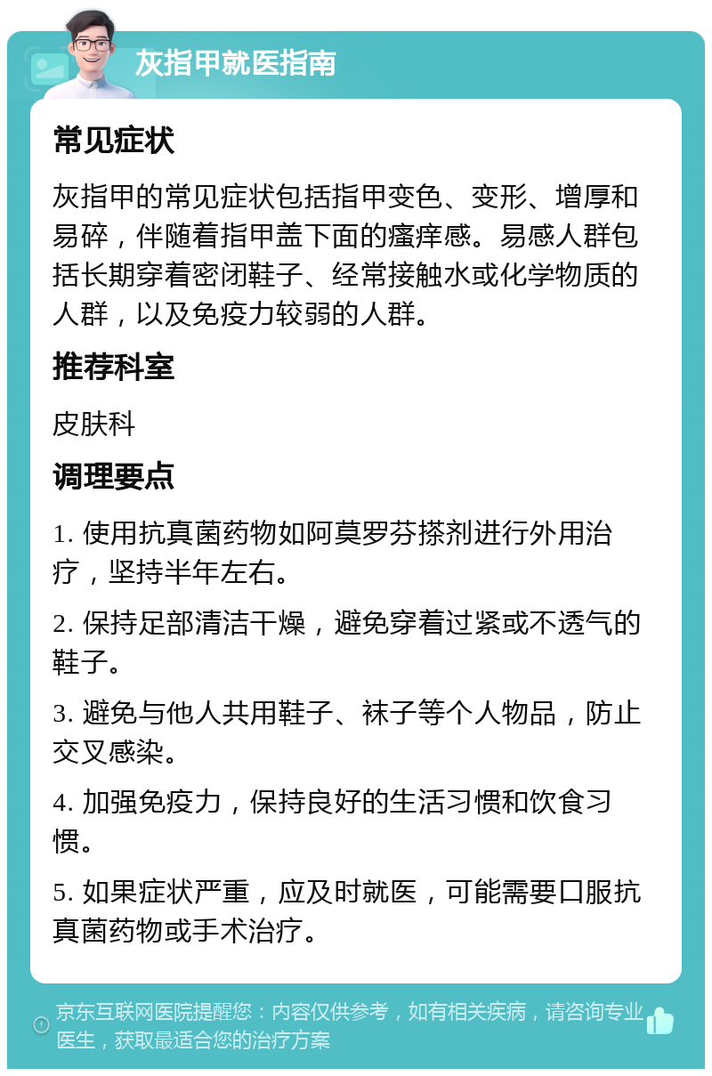 灰指甲就医指南 常见症状 灰指甲的常见症状包括指甲变色、变形、增厚和易碎，伴随着指甲盖下面的瘙痒感。易感人群包括长期穿着密闭鞋子、经常接触水或化学物质的人群，以及免疫力较弱的人群。 推荐科室 皮肤科 调理要点 1. 使用抗真菌药物如阿莫罗芬搽剂进行外用治疗，坚持半年左右。 2. 保持足部清洁干燥，避免穿着过紧或不透气的鞋子。 3. 避免与他人共用鞋子、袜子等个人物品，防止交叉感染。 4. 加强免疫力，保持良好的生活习惯和饮食习惯。 5. 如果症状严重，应及时就医，可能需要口服抗真菌药物或手术治疗。