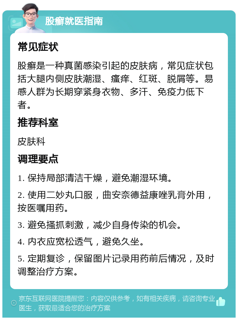 股癣就医指南 常见症状 股癣是一种真菌感染引起的皮肤病，常见症状包括大腿内侧皮肤潮湿、瘙痒、红斑、脱屑等。易感人群为长期穿紧身衣物、多汗、免疫力低下者。 推荐科室 皮肤科 调理要点 1. 保持局部清洁干燥，避免潮湿环境。 2. 使用二妙丸口服，曲安奈德益康唑乳膏外用，按医嘱用药。 3. 避免搔抓刺激，减少自身传染的机会。 4. 内衣应宽松透气，避免久坐。 5. 定期复诊，保留图片记录用药前后情况，及时调整治疗方案。