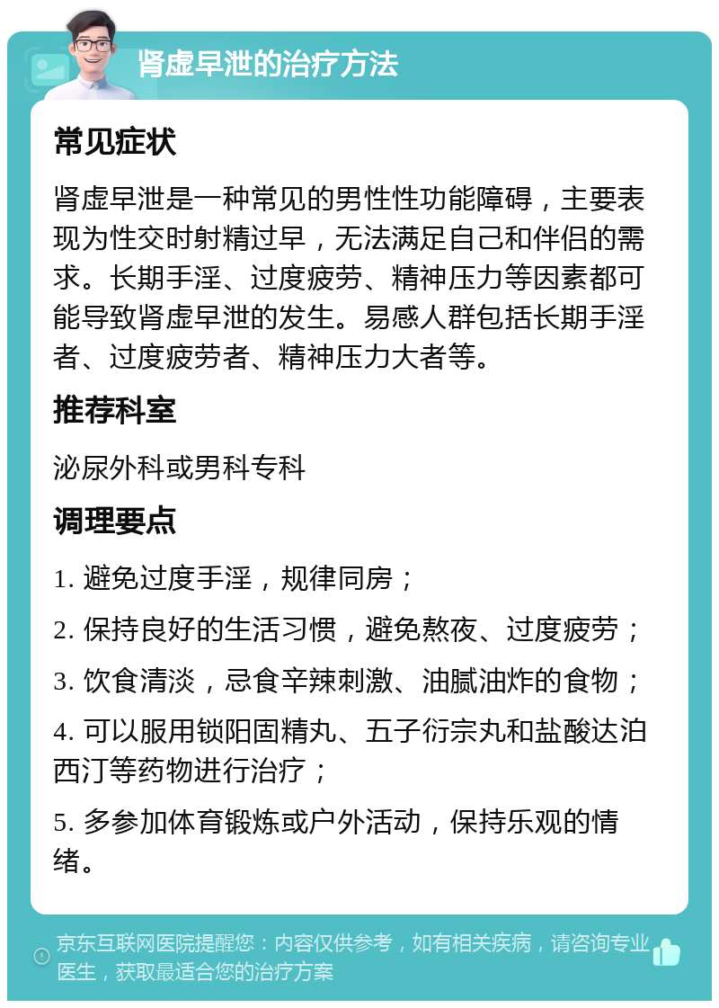 肾虚早泄的治疗方法 常见症状 肾虚早泄是一种常见的男性性功能障碍，主要表现为性交时射精过早，无法满足自己和伴侣的需求。长期手淫、过度疲劳、精神压力等因素都可能导致肾虚早泄的发生。易感人群包括长期手淫者、过度疲劳者、精神压力大者等。 推荐科室 泌尿外科或男科专科 调理要点 1. 避免过度手淫，规律同房； 2. 保持良好的生活习惯，避免熬夜、过度疲劳； 3. 饮食清淡，忌食辛辣刺激、油腻油炸的食物； 4. 可以服用锁阳固精丸、五子衍宗丸和盐酸达泊西汀等药物进行治疗； 5. 多参加体育锻炼或户外活动，保持乐观的情绪。