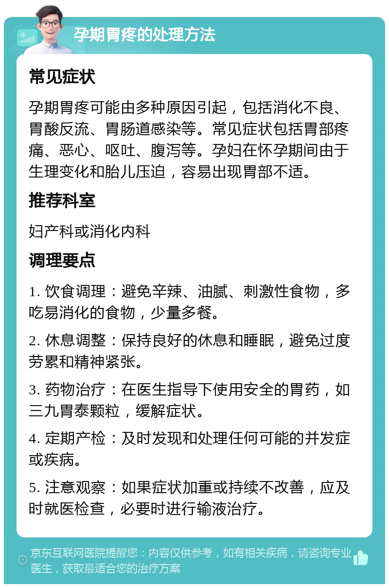 孕期胃疼的处理方法 常见症状 孕期胃疼可能由多种原因引起，包括消化不良、胃酸反流、胃肠道感染等。常见症状包括胃部疼痛、恶心、呕吐、腹泻等。孕妇在怀孕期间由于生理变化和胎儿压迫，容易出现胃部不适。 推荐科室 妇产科或消化内科 调理要点 1. 饮食调理：避免辛辣、油腻、刺激性食物，多吃易消化的食物，少量多餐。 2. 休息调整：保持良好的休息和睡眠，避免过度劳累和精神紧张。 3. 药物治疗：在医生指导下使用安全的胃药，如三九胃泰颗粒，缓解症状。 4. 定期产检：及时发现和处理任何可能的并发症或疾病。 5. 注意观察：如果症状加重或持续不改善，应及时就医检查，必要时进行输液治疗。