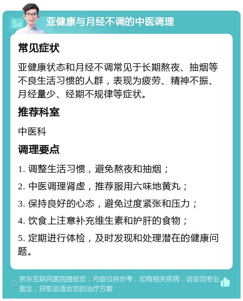 亚健康与月经不调的中医调理 常见症状 亚健康状态和月经不调常见于长期熬夜、抽烟等不良生活习惯的人群，表现为疲劳、精神不振、月经量少、经期不规律等症状。 推荐科室 中医科 调理要点 1. 调整生活习惯，避免熬夜和抽烟； 2. 中医调理肾虚，推荐服用六味地黄丸； 3. 保持良好的心态，避免过度紧张和压力； 4. 饮食上注意补充维生素和护肝的食物； 5. 定期进行体检，及时发现和处理潜在的健康问题。