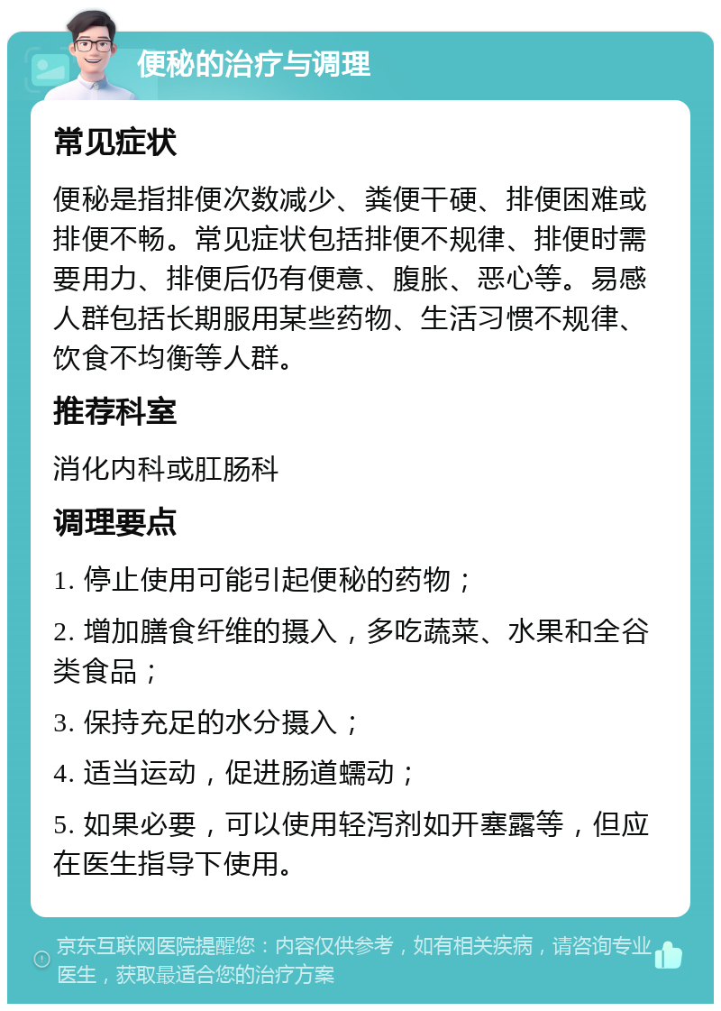 便秘的治疗与调理 常见症状 便秘是指排便次数减少、粪便干硬、排便困难或排便不畅。常见症状包括排便不规律、排便时需要用力、排便后仍有便意、腹胀、恶心等。易感人群包括长期服用某些药物、生活习惯不规律、饮食不均衡等人群。 推荐科室 消化内科或肛肠科 调理要点 1. 停止使用可能引起便秘的药物； 2. 增加膳食纤维的摄入，多吃蔬菜、水果和全谷类食品； 3. 保持充足的水分摄入； 4. 适当运动，促进肠道蠕动； 5. 如果必要，可以使用轻泻剂如开塞露等，但应在医生指导下使用。