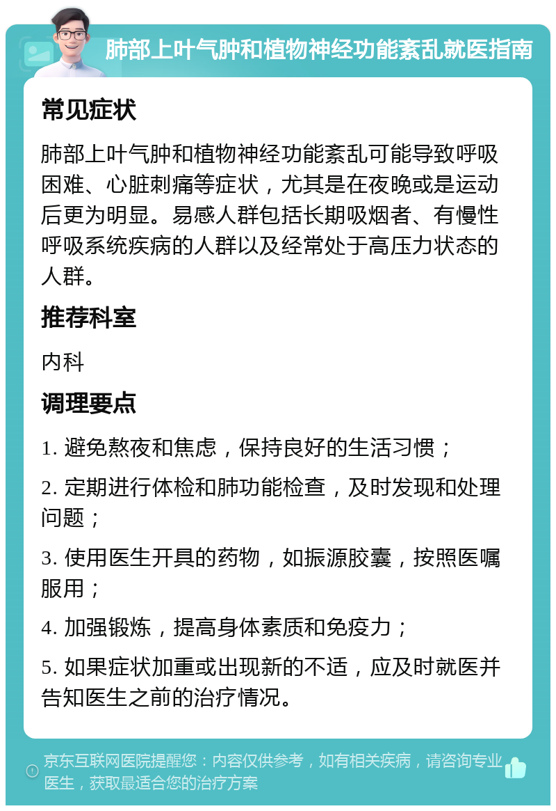 肺部上叶气肿和植物神经功能紊乱就医指南 常见症状 肺部上叶气肿和植物神经功能紊乱可能导致呼吸困难、心脏刺痛等症状，尤其是在夜晚或是运动后更为明显。易感人群包括长期吸烟者、有慢性呼吸系统疾病的人群以及经常处于高压力状态的人群。 推荐科室 内科 调理要点 1. 避免熬夜和焦虑，保持良好的生活习惯； 2. 定期进行体检和肺功能检查，及时发现和处理问题； 3. 使用医生开具的药物，如振源胶囊，按照医嘱服用； 4. 加强锻炼，提高身体素质和免疫力； 5. 如果症状加重或出现新的不适，应及时就医并告知医生之前的治疗情况。