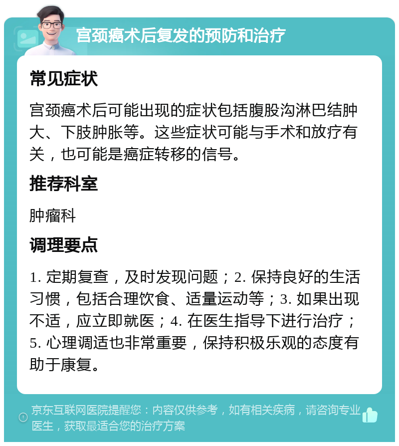 宫颈癌术后复发的预防和治疗 常见症状 宫颈癌术后可能出现的症状包括腹股沟淋巴结肿大、下肢肿胀等。这些症状可能与手术和放疗有关，也可能是癌症转移的信号。 推荐科室 肿瘤科 调理要点 1. 定期复查，及时发现问题；2. 保持良好的生活习惯，包括合理饮食、适量运动等；3. 如果出现不适，应立即就医；4. 在医生指导下进行治疗；5. 心理调适也非常重要，保持积极乐观的态度有助于康复。