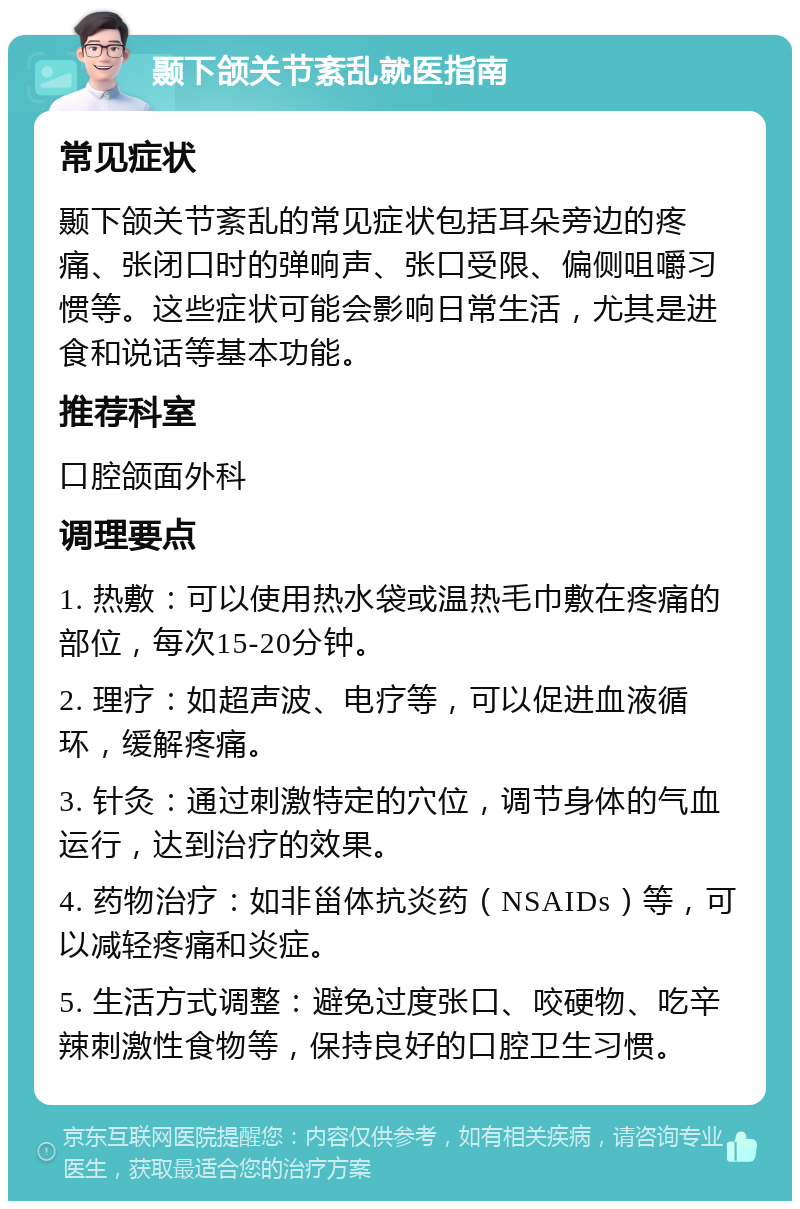 颞下颌关节紊乱就医指南 常见症状 颞下颌关节紊乱的常见症状包括耳朵旁边的疼痛、张闭口时的弹响声、张口受限、偏侧咀嚼习惯等。这些症状可能会影响日常生活，尤其是进食和说话等基本功能。 推荐科室 口腔颌面外科 调理要点 1. 热敷：可以使用热水袋或温热毛巾敷在疼痛的部位，每次15-20分钟。 2. 理疗：如超声波、电疗等，可以促进血液循环，缓解疼痛。 3. 针灸：通过刺激特定的穴位，调节身体的气血运行，达到治疗的效果。 4. 药物治疗：如非甾体抗炎药（NSAIDs）等，可以减轻疼痛和炎症。 5. 生活方式调整：避免过度张口、咬硬物、吃辛辣刺激性食物等，保持良好的口腔卫生习惯。