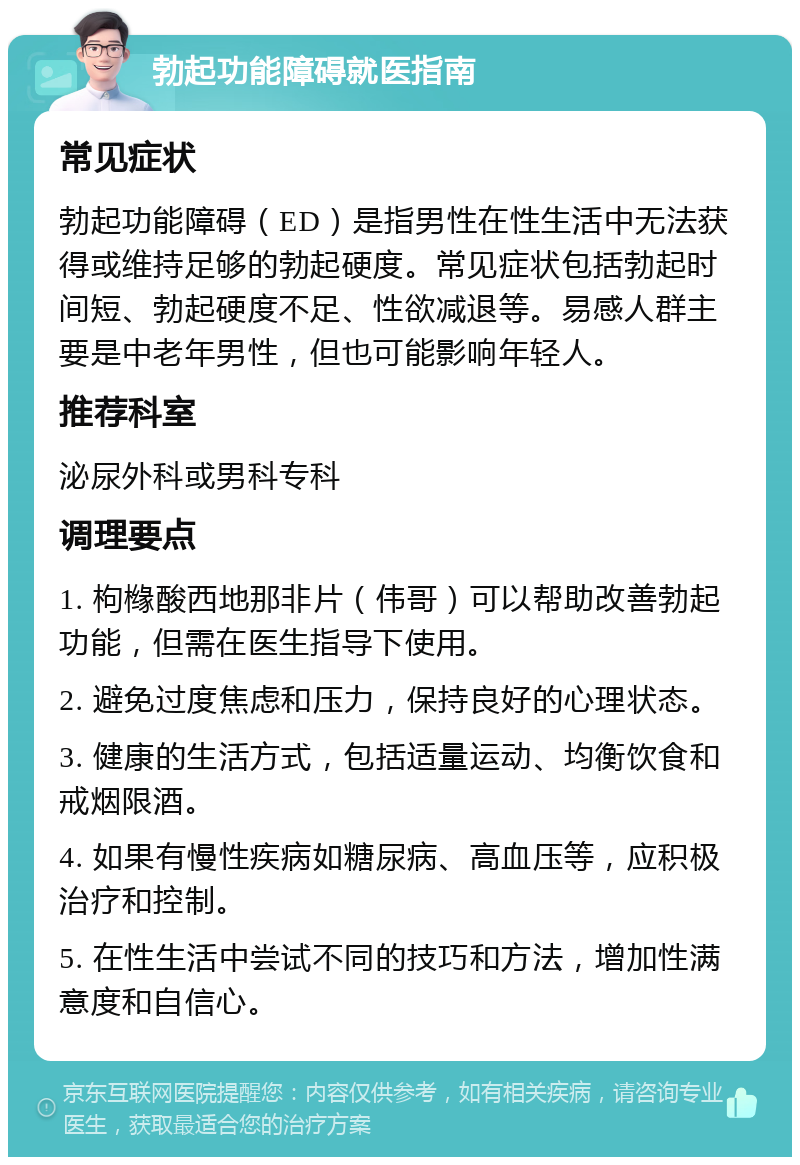 勃起功能障碍就医指南 常见症状 勃起功能障碍（ED）是指男性在性生活中无法获得或维持足够的勃起硬度。常见症状包括勃起时间短、勃起硬度不足、性欲减退等。易感人群主要是中老年男性，但也可能影响年轻人。 推荐科室 泌尿外科或男科专科 调理要点 1. 枸橼酸西地那非片（伟哥）可以帮助改善勃起功能，但需在医生指导下使用。 2. 避免过度焦虑和压力，保持良好的心理状态。 3. 健康的生活方式，包括适量运动、均衡饮食和戒烟限酒。 4. 如果有慢性疾病如糖尿病、高血压等，应积极治疗和控制。 5. 在性生活中尝试不同的技巧和方法，增加性满意度和自信心。