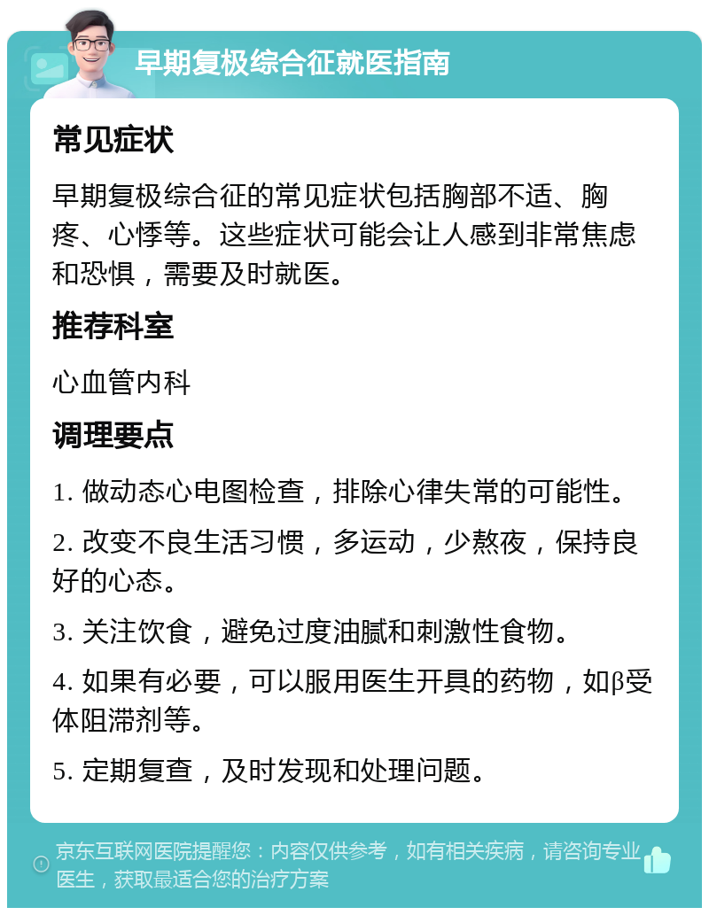 早期复极综合征就医指南 常见症状 早期复极综合征的常见症状包括胸部不适、胸疼、心悸等。这些症状可能会让人感到非常焦虑和恐惧，需要及时就医。 推荐科室 心血管内科 调理要点 1. 做动态心电图检查，排除心律失常的可能性。 2. 改变不良生活习惯，多运动，少熬夜，保持良好的心态。 3. 关注饮食，避免过度油腻和刺激性食物。 4. 如果有必要，可以服用医生开具的药物，如β受体阻滞剂等。 5. 定期复查，及时发现和处理问题。