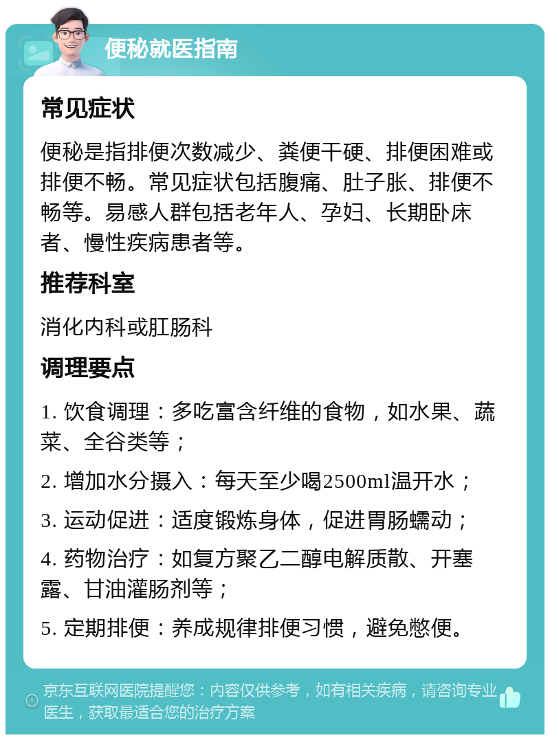 便秘就医指南 常见症状 便秘是指排便次数减少、粪便干硬、排便困难或排便不畅。常见症状包括腹痛、肚子胀、排便不畅等。易感人群包括老年人、孕妇、长期卧床者、慢性疾病患者等。 推荐科室 消化内科或肛肠科 调理要点 1. 饮食调理：多吃富含纤维的食物，如水果、蔬菜、全谷类等； 2. 增加水分摄入：每天至少喝2500ml温开水； 3. 运动促进：适度锻炼身体，促进胃肠蠕动； 4. 药物治疗：如复方聚乙二醇电解质散、开塞露、甘油灌肠剂等； 5. 定期排便：养成规律排便习惯，避免憋便。