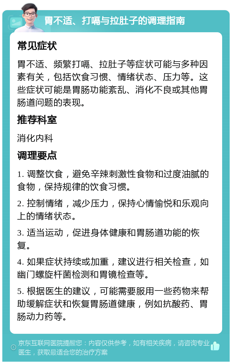 胃不适、打嗝与拉肚子的调理指南 常见症状 胃不适、频繁打嗝、拉肚子等症状可能与多种因素有关，包括饮食习惯、情绪状态、压力等。这些症状可能是胃肠功能紊乱、消化不良或其他胃肠道问题的表现。 推荐科室 消化内科 调理要点 1. 调整饮食，避免辛辣刺激性食物和过度油腻的食物，保持规律的饮食习惯。 2. 控制情绪，减少压力，保持心情愉悦和乐观向上的情绪状态。 3. 适当运动，促进身体健康和胃肠道功能的恢复。 4. 如果症状持续或加重，建议进行相关检查，如幽门螺旋杆菌检测和胃镜检查等。 5. 根据医生的建议，可能需要服用一些药物来帮助缓解症状和恢复胃肠道健康，例如抗酸药、胃肠动力药等。