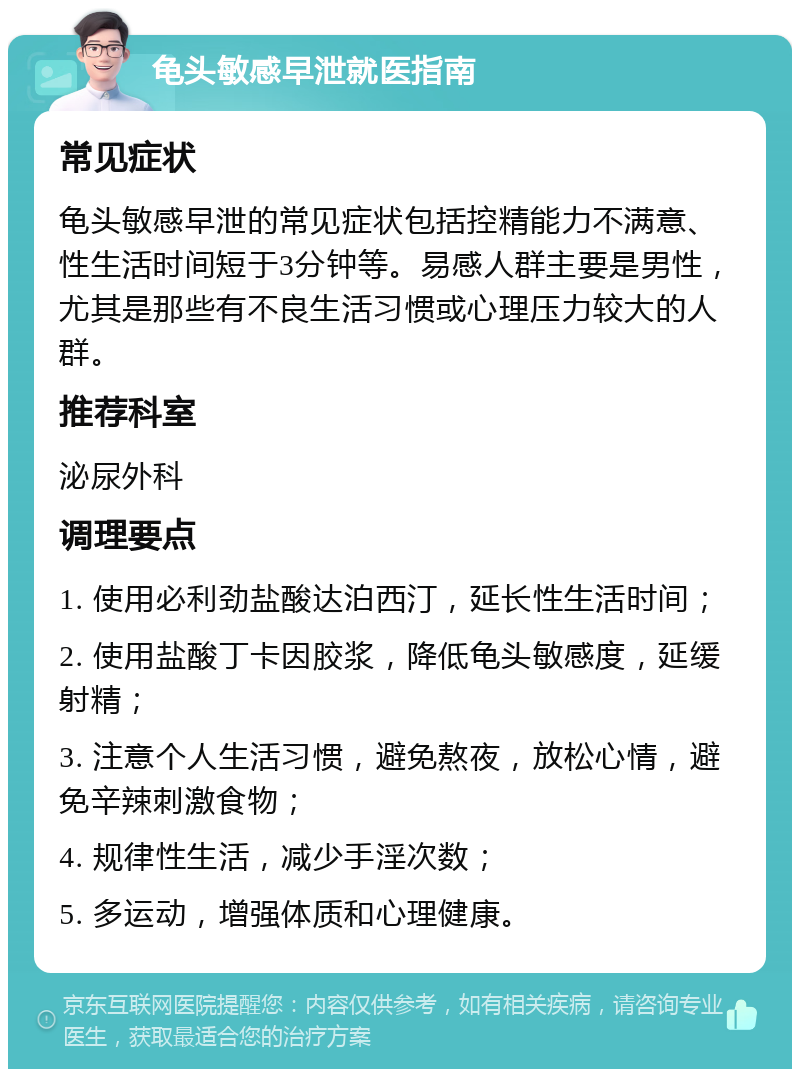 龟头敏感早泄就医指南 常见症状 龟头敏感早泄的常见症状包括控精能力不满意、性生活时间短于3分钟等。易感人群主要是男性，尤其是那些有不良生活习惯或心理压力较大的人群。 推荐科室 泌尿外科 调理要点 1. 使用必利劲盐酸达泊西汀，延长性生活时间； 2. 使用盐酸丁卡因胶浆，降低龟头敏感度，延缓射精； 3. 注意个人生活习惯，避免熬夜，放松心情，避免辛辣刺激食物； 4. 规律性生活，减少手淫次数； 5. 多运动，增强体质和心理健康。