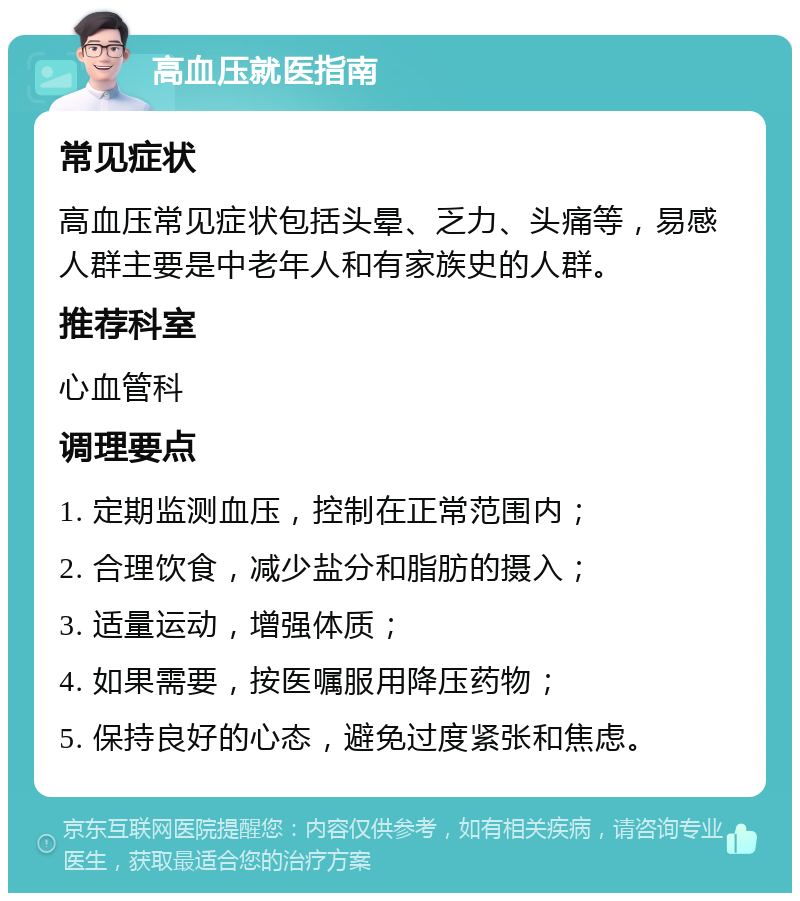 高血压就医指南 常见症状 高血压常见症状包括头晕、乏力、头痛等，易感人群主要是中老年人和有家族史的人群。 推荐科室 心血管科 调理要点 1. 定期监测血压，控制在正常范围内； 2. 合理饮食，减少盐分和脂肪的摄入； 3. 适量运动，增强体质； 4. 如果需要，按医嘱服用降压药物； 5. 保持良好的心态，避免过度紧张和焦虑。