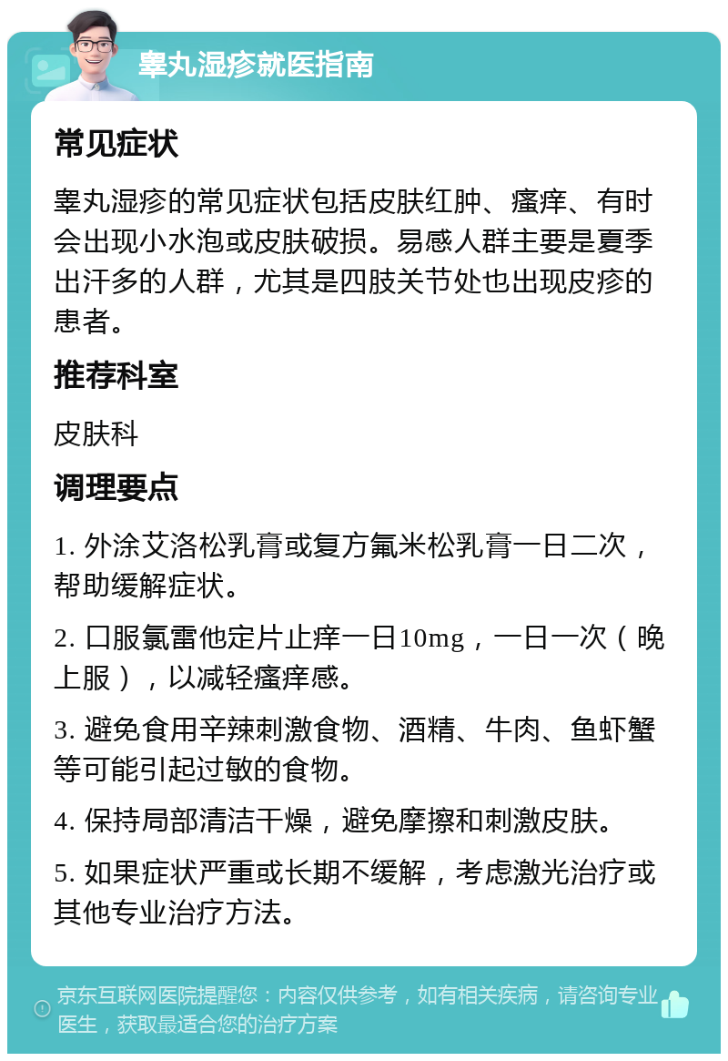 睾丸湿疹就医指南 常见症状 睾丸湿疹的常见症状包括皮肤红肿、瘙痒、有时会出现小水泡或皮肤破损。易感人群主要是夏季出汗多的人群，尤其是四肢关节处也出现皮疹的患者。 推荐科室 皮肤科 调理要点 1. 外涂艾洛松乳膏或复方氟米松乳膏一日二次，帮助缓解症状。 2. 口服氯雷他定片止痒一日10mg，一日一次（晚上服），以减轻瘙痒感。 3. 避免食用辛辣刺激食物、酒精、牛肉、鱼虾蟹等可能引起过敏的食物。 4. 保持局部清洁干燥，避免摩擦和刺激皮肤。 5. 如果症状严重或长期不缓解，考虑激光治疗或其他专业治疗方法。