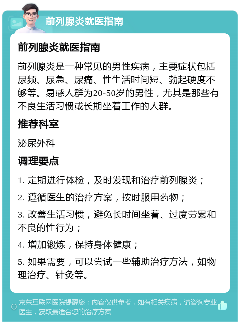 前列腺炎就医指南 前列腺炎就医指南 前列腺炎是一种常见的男性疾病，主要症状包括尿频、尿急、尿痛、性生活时间短、勃起硬度不够等。易感人群为20-50岁的男性，尤其是那些有不良生活习惯或长期坐着工作的人群。 推荐科室 泌尿外科 调理要点 1. 定期进行体检，及时发现和治疗前列腺炎； 2. 遵循医生的治疗方案，按时服用药物； 3. 改善生活习惯，避免长时间坐着、过度劳累和不良的性行为； 4. 增加锻炼，保持身体健康； 5. 如果需要，可以尝试一些辅助治疗方法，如物理治疗、针灸等。