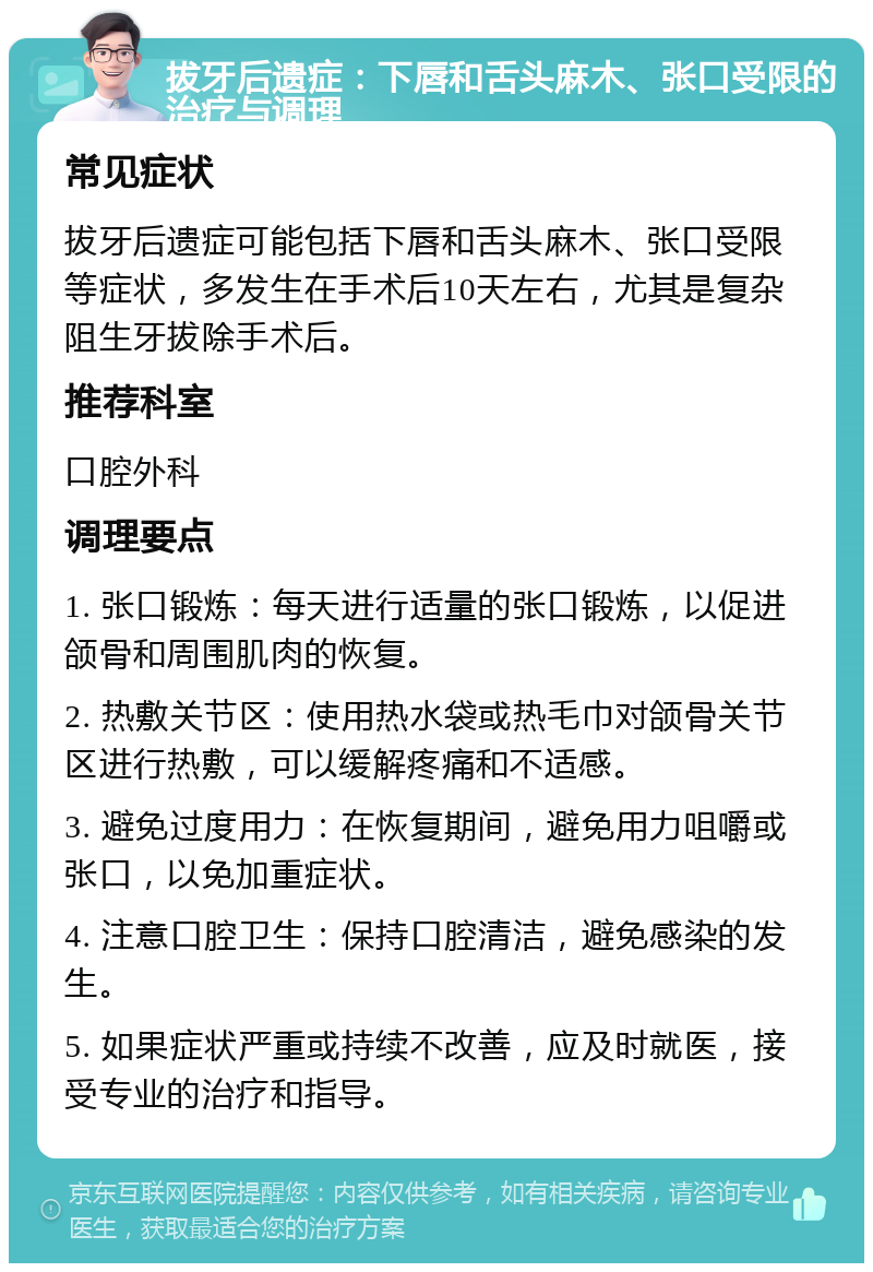 拔牙后遗症：下唇和舌头麻木、张口受限的治疗与调理 常见症状 拔牙后遗症可能包括下唇和舌头麻木、张口受限等症状，多发生在手术后10天左右，尤其是复杂阻生牙拔除手术后。 推荐科室 口腔外科 调理要点 1. 张口锻炼：每天进行适量的张口锻炼，以促进颌骨和周围肌肉的恢复。 2. 热敷关节区：使用热水袋或热毛巾对颌骨关节区进行热敷，可以缓解疼痛和不适感。 3. 避免过度用力：在恢复期间，避免用力咀嚼或张口，以免加重症状。 4. 注意口腔卫生：保持口腔清洁，避免感染的发生。 5. 如果症状严重或持续不改善，应及时就医，接受专业的治疗和指导。