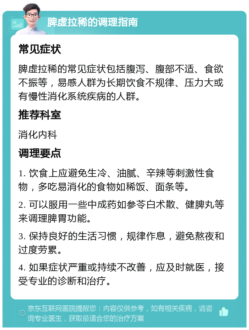 脾虚拉稀的调理指南 常见症状 脾虚拉稀的常见症状包括腹泻、腹部不适、食欲不振等，易感人群为长期饮食不规律、压力大或有慢性消化系统疾病的人群。 推荐科室 消化内科 调理要点 1. 饮食上应避免生冷、油腻、辛辣等刺激性食物，多吃易消化的食物如稀饭、面条等。 2. 可以服用一些中成药如参苓白术散、健脾丸等来调理脾胃功能。 3. 保持良好的生活习惯，规律作息，避免熬夜和过度劳累。 4. 如果症状严重或持续不改善，应及时就医，接受专业的诊断和治疗。