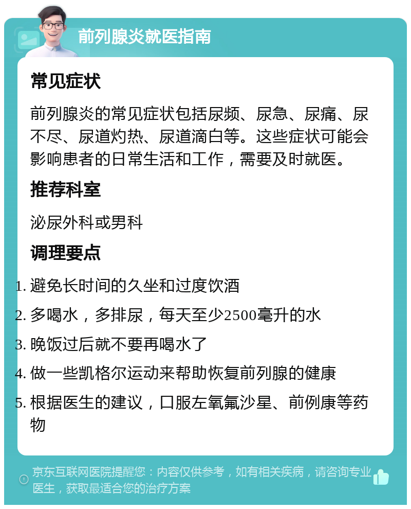 前列腺炎就医指南 常见症状 前列腺炎的常见症状包括尿频、尿急、尿痛、尿不尽、尿道灼热、尿道滴白等。这些症状可能会影响患者的日常生活和工作，需要及时就医。 推荐科室 泌尿外科或男科 调理要点 避免长时间的久坐和过度饮酒 多喝水，多排尿，每天至少2500毫升的水 晚饭过后就不要再喝水了 做一些凯格尔运动来帮助恢复前列腺的健康 根据医生的建议，口服左氧氟沙星、前例康等药物