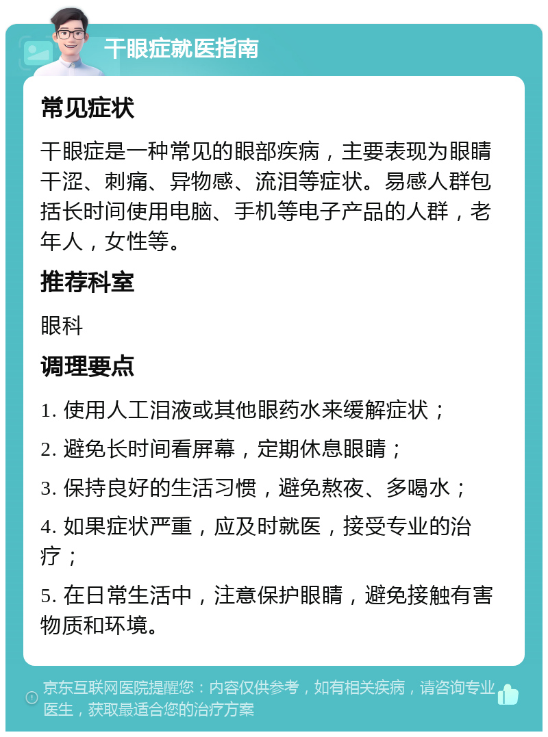 干眼症就医指南 常见症状 干眼症是一种常见的眼部疾病，主要表现为眼睛干涩、刺痛、异物感、流泪等症状。易感人群包括长时间使用电脑、手机等电子产品的人群，老年人，女性等。 推荐科室 眼科 调理要点 1. 使用人工泪液或其他眼药水来缓解症状； 2. 避免长时间看屏幕，定期休息眼睛； 3. 保持良好的生活习惯，避免熬夜、多喝水； 4. 如果症状严重，应及时就医，接受专业的治疗； 5. 在日常生活中，注意保护眼睛，避免接触有害物质和环境。