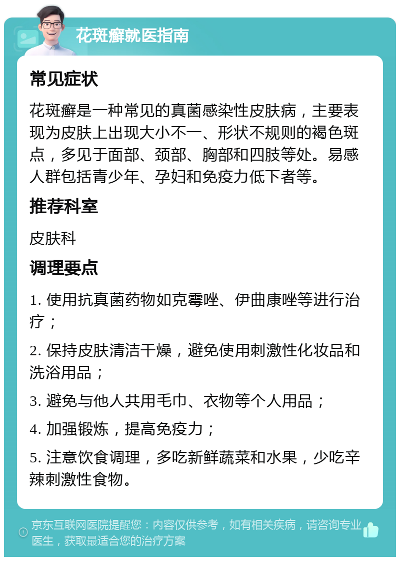 花斑癣就医指南 常见症状 花斑癣是一种常见的真菌感染性皮肤病，主要表现为皮肤上出现大小不一、形状不规则的褐色斑点，多见于面部、颈部、胸部和四肢等处。易感人群包括青少年、孕妇和免疫力低下者等。 推荐科室 皮肤科 调理要点 1. 使用抗真菌药物如克霉唑、伊曲康唑等进行治疗； 2. 保持皮肤清洁干燥，避免使用刺激性化妆品和洗浴用品； 3. 避免与他人共用毛巾、衣物等个人用品； 4. 加强锻炼，提高免疫力； 5. 注意饮食调理，多吃新鲜蔬菜和水果，少吃辛辣刺激性食物。