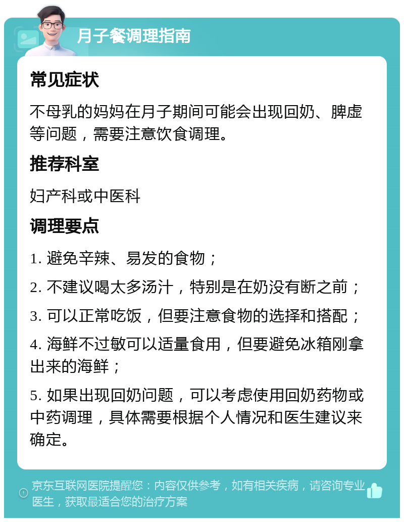 月子餐调理指南 常见症状 不母乳的妈妈在月子期间可能会出现回奶、脾虚等问题，需要注意饮食调理。 推荐科室 妇产科或中医科 调理要点 1. 避免辛辣、易发的食物； 2. 不建议喝太多汤汁，特别是在奶没有断之前； 3. 可以正常吃饭，但要注意食物的选择和搭配； 4. 海鲜不过敏可以适量食用，但要避免冰箱刚拿出来的海鲜； 5. 如果出现回奶问题，可以考虑使用回奶药物或中药调理，具体需要根据个人情况和医生建议来确定。