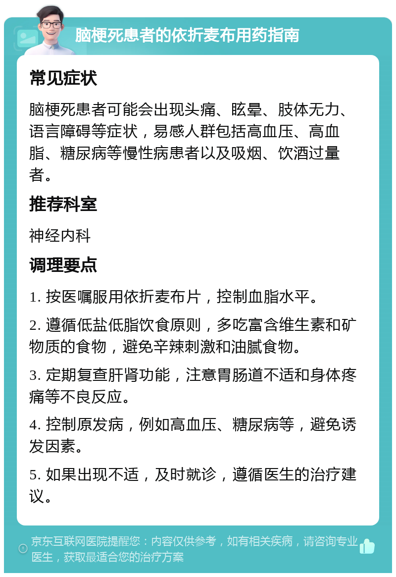 脑梗死患者的依折麦布用药指南 常见症状 脑梗死患者可能会出现头痛、眩晕、肢体无力、语言障碍等症状，易感人群包括高血压、高血脂、糖尿病等慢性病患者以及吸烟、饮酒过量者。 推荐科室 神经内科 调理要点 1. 按医嘱服用依折麦布片，控制血脂水平。 2. 遵循低盐低脂饮食原则，多吃富含维生素和矿物质的食物，避免辛辣刺激和油腻食物。 3. 定期复查肝肾功能，注意胃肠道不适和身体疼痛等不良反应。 4. 控制原发病，例如高血压、糖尿病等，避免诱发因素。 5. 如果出现不适，及时就诊，遵循医生的治疗建议。