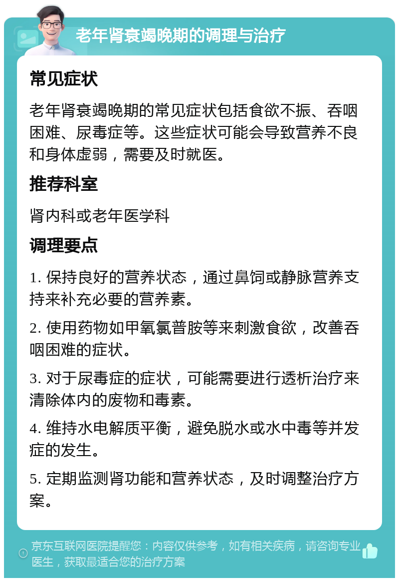 老年肾衰竭晚期的调理与治疗 常见症状 老年肾衰竭晚期的常见症状包括食欲不振、吞咽困难、尿毒症等。这些症状可能会导致营养不良和身体虚弱，需要及时就医。 推荐科室 肾内科或老年医学科 调理要点 1. 保持良好的营养状态，通过鼻饲或静脉营养支持来补充必要的营养素。 2. 使用药物如甲氧氯普胺等来刺激食欲，改善吞咽困难的症状。 3. 对于尿毒症的症状，可能需要进行透析治疗来清除体内的废物和毒素。 4. 维持水电解质平衡，避免脱水或水中毒等并发症的发生。 5. 定期监测肾功能和营养状态，及时调整治疗方案。