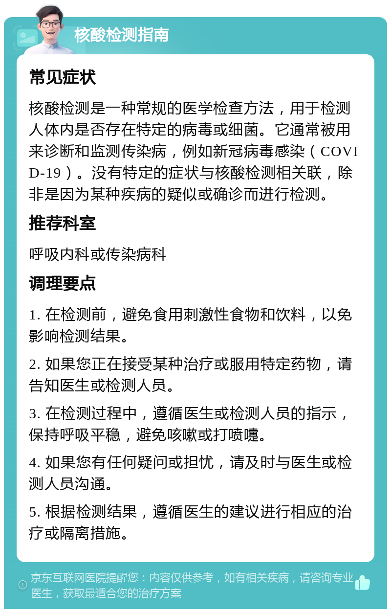 核酸检测指南 常见症状 核酸检测是一种常规的医学检查方法，用于检测人体内是否存在特定的病毒或细菌。它通常被用来诊断和监测传染病，例如新冠病毒感染（COVID-19）。没有特定的症状与核酸检测相关联，除非是因为某种疾病的疑似或确诊而进行检测。 推荐科室 呼吸内科或传染病科 调理要点 1. 在检测前，避免食用刺激性食物和饮料，以免影响检测结果。 2. 如果您正在接受某种治疗或服用特定药物，请告知医生或检测人员。 3. 在检测过程中，遵循医生或检测人员的指示，保持呼吸平稳，避免咳嗽或打喷嚏。 4. 如果您有任何疑问或担忧，请及时与医生或检测人员沟通。 5. 根据检测结果，遵循医生的建议进行相应的治疗或隔离措施。